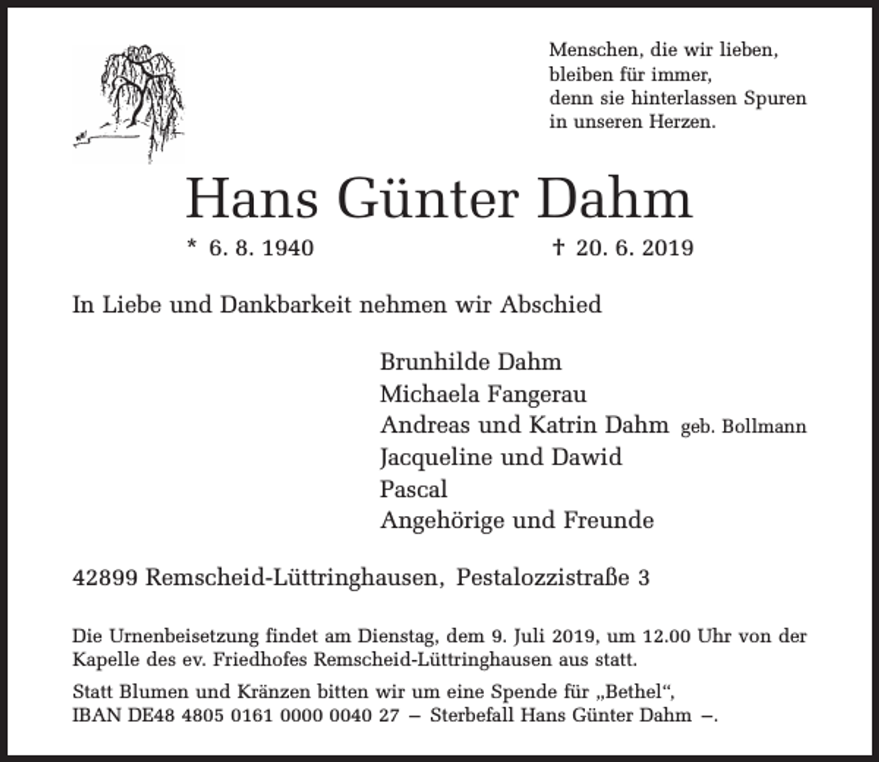 <p>Menschen, die wir lieben,<br />bleiben für immer,<br />denn sie hinterlassen Spuren<br />in unseren Herzen.</p><p>Hans Günter Dahm</p><p>* 6. 8. 1940</p><p>† 20. 6. 2019</p><p>In Liebe und Dankbarkeit nehmen wir Abschied<br />Brunhilde Dahm<br />Michaela Fangerau<br />Andreas und Katrin Dahm geb. Bollmann<br />Jacqueline und Dawid<br />Pascal<br />Angehörige und Freunde<br />42899 Remscheid-Lüttringhausen, Pestalozzistraße 3<br />Die Urnenbeisetzung findet am Dienstag, dem 9. Juli 2019, um 12.00 Uhr von der<br />Kapelle des ev. Friedhofes Remscheid-Lüttringhausen aus statt.<br />Statt Blumen und Kränzen bitten wir um eine Spende für „Bethel“,<br />IBAN DE05 0161 0040 27 – Sterbefall Hans Günter Dahm –.</p>