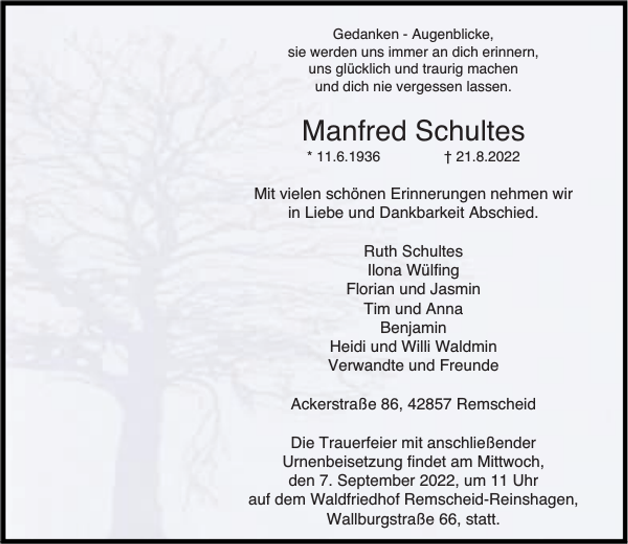 <p>Gedanken - Augenblicke,<br />sie werden uns immer an dich erinnern,<br />uns glücklich und traurig machen<br />und dich nie vergessen lassen.</p><p>Manfred Schultes<br />* 11.6.1936</p><p>† 21.8.2022</p><p>Mit vielen schönen Erinnerungen nehmen wir<br />in Liebe und Dankbarkeit Abschied.<br />Ruth Schultes<br />Ilona Wülfing<br />Florian und Jasmin<br />Tim und Anna<br />Benjamin<br />Heidi und Willi Waldmin<br />Verwandte und Freunde<br />Ackerstraße 86, 42857 Remscheid<br />Die Trauerfeier mit anschließender<br />Urnenbeisetzung findet am Mittwoch,<br />den 7. September 2022, um 11 Uhr<br />auf dem Waldfriedhof Remscheid-Reinshagen,<br />Wallburgstraße 66, statt.</p>