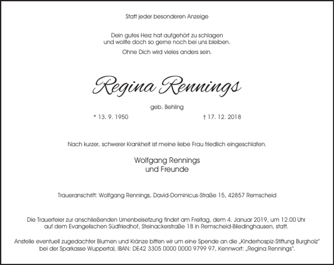 <p>Statt jeder besonderen Anzeige<br />Dein gutes Herz hat aufgehört zu schlagen<br />und wollte doch so gerne noch bei uns bleiben.<br />Ohne Dich wird vieles anders sein.</p><p>Regina Rennings<br />geb. Behling<br />* 13. 9. 1950</p><p>† 17. 12. 2018</p><p>Nach kurzer, schwerer Krankheit ist meine liebe Frau friedlich eingeschlafen.</p><p>Wolfgang Rennings<br />und Freunde<br />Traueranschrift: Wolfgang Rennings, David-Dominicus-Straße 15, 42857 Remscheid</p><p>Die Trauerfeier zur anschließenden Urnenbeisetzung findet am Freitag, dem 4. Januar 2019, um 12.00 Uhr<br />auf dem Evangelischen Südfriedhof, Steinackerstraße 18 in Remscheid-Bliedinghausen, statt.<br />Anstelle eventuell zugedachter Blumen und Kränze bitten wir um eine Spende an die „Kinderhospiz-Stiftung Burgholz”<br />bei der Sparkasse Wuppertal, IBAN: DE42 3305 9797, Kennwort: „Regina Rennings“.</p>
