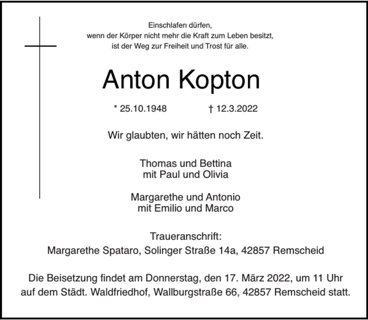 <p>Einschlafen dürfen,<br />wenn der Körper nicht mehr die Kraft zum Leben besitzt,<br />ist der Weg zur Freiheit und Trost für alle.</p><p>Anton Kopton<br />* 25.10.1948</p><p>† 12.3.2022</p><p>Wir glaubten, wir hätten noch Zeit.<br />Thomas und Bettina<br />mit Paul und Olivia<br />Margarethe und Antonio<br />mit Emilio und Marco<br />Traueranschrift:<br />Margarethe Spataro, Solinger Straße 14a, 42857 Remscheid<br />Die Beisetzung findet am Donnerstag, den 17. März 2022, um 11 Uhr<br />auf dem Städt. Waldfriedhof, Wallburgstraße 66, 42857 Remscheid statt.</p>