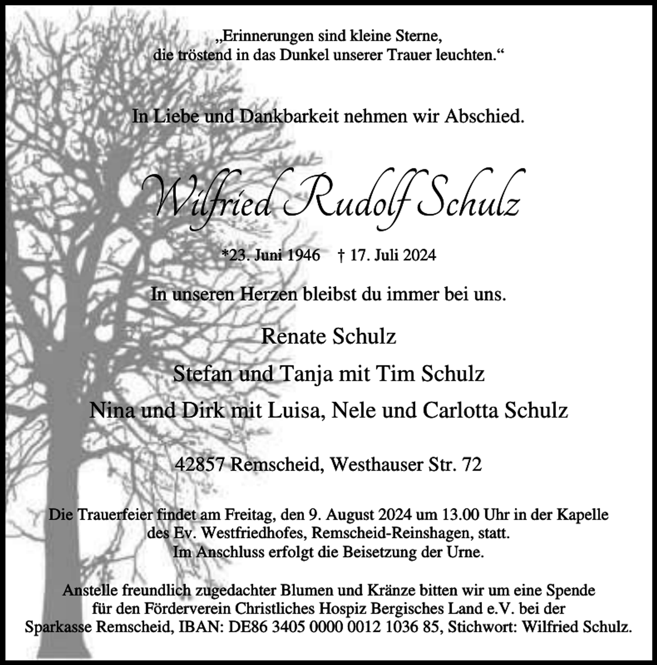 <p>„Erinnerungen sind kleine Sterne,<br />die tröstend in das Dunkel unserer Trauer leuchten.“</p><p>In Liebe und Dankbarkeit nehmen wir Abschied.</p><p>Wilfried Rudolf Schulz<br />*23. Juni 1946</p><p>† 17. Juli 2024</p><p>In unseren Herzen bleibst du immer bei uns.</p><p>Renate Schulz<br />Stefan und Tanja mit Tim Schulz<br />Nina und Dirk mit Luisa, Nele und Carlotta Schulz<br />42857 Remscheid, Westhauser Str. 72<br />Die Trauerfeier findet am Freitag, den 9. August 2024 um 13.00 Uhr in der Kapelle<br />des Ev. Westfriedhofes, Remscheid-Reinshagen, statt.<br />Im Anschluss erfolgt die Beisetzung der Urne.<br />Anstelle freundlich zugedachter Blumen und Kränze bitten wir um eine Spende<br />für den Förderverein Christliches Hospiz Bergisches Land e.V. bei der<br />Sparkasse Remscheid, IBAN: DE86 3405 0012 1036 85, Stichwort: Wilfried Schulz.</p>