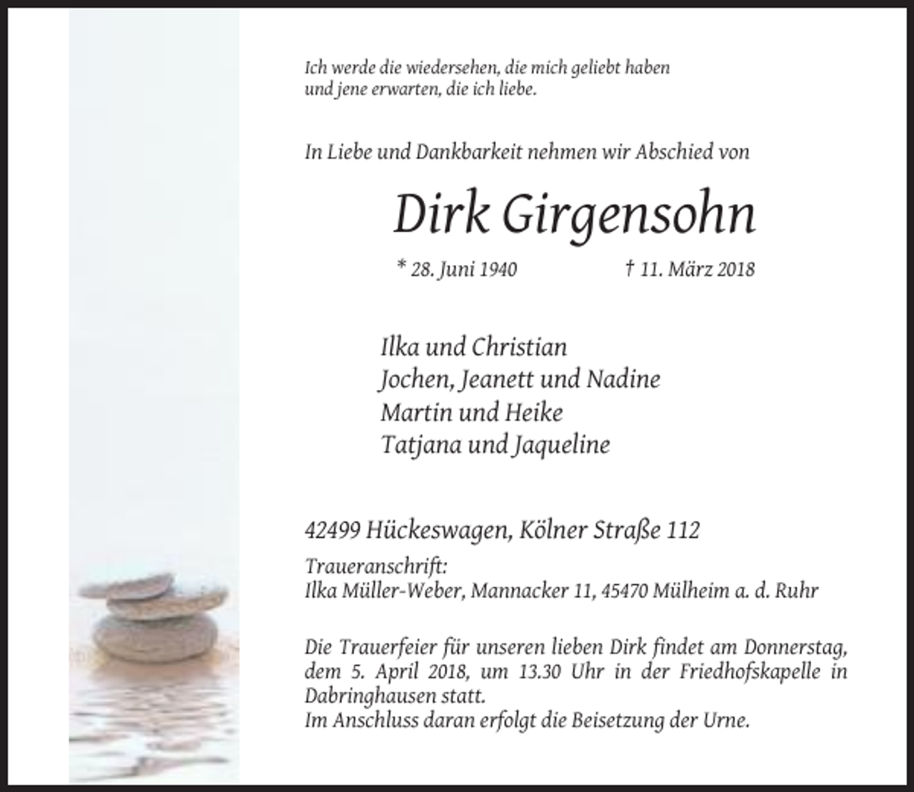<p>Ich werde die wiedersehen, die mich geliebt haben<br />und jene erwarten, die ich liebe.</p><p>In Liebe und Dankbarkeit nehmen wir Abschied von</p><p>Dirk Girgensohn<br />* 28. Juni 1940</p><p>† 11. März 2018</p><p>Ilka und Christian<br />Jochen, Jeanett und Nadine<br />Martin und Heike<br />Tatjana und Jaqueline</p><p>42499 Hückeswagen, Kölner Straße 112<br />Traueranschrift:<br />Ilka Müller-Weber, Mannacker 11, 45470 Mülheim a. d. Ruhr<br />Die Trauerfeier für unseren lieben Dirk findet am Donnerstag,<br />dem 5. April 2018, um 13.30 Uhr in der Friedhofskapelle in<br />Dabringhausen statt.<br />Im Anschluss daran erfolgt die Beisetzung der Urne.</p>