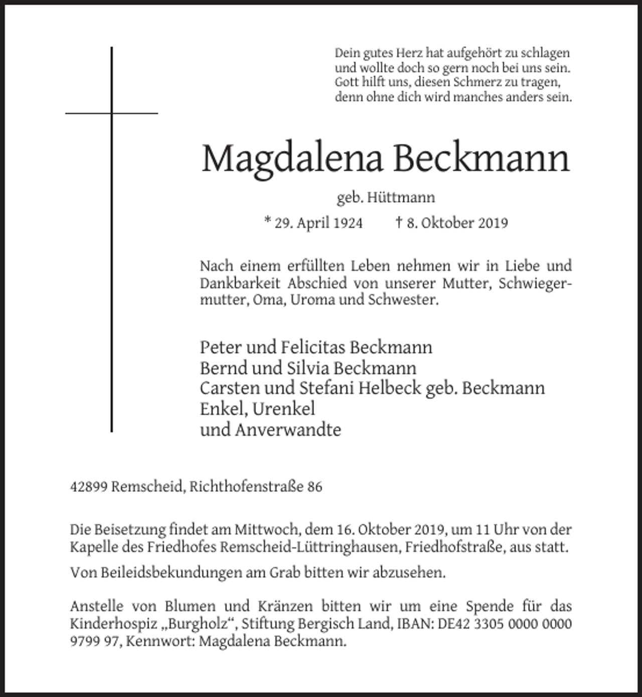 <p>Dein gutes Herz hat aufgehört zu schlagen<br />und wollte doch so gern noch bei uns sein.<br />Gott hilft uns, diesen Schmerz zu tragen,<br />denn ohne dich wird manches anders sein.</p><p>Magdalena Beckmann<br />geb. Hüttmann<br />* 29. April 1924</p><p>† 8. Oktober 2019</p><p>Nach einem erfüllten Leben nehmen wir in Liebe und<br />Dankbarkeit Abschied von unserer Mutter, Schwiegermutter, Oma, Uroma und Schwester.</p><p>Peter und Felicitas Beckmann<br />Bernd und Silvia Beckmann<br />Carsten und Stefani Helbeck geb. Beckmann<br />Enkel, Urenkel<br />und Anverwandte</p><p>42899 Remscheid, Richthofenstraße 86<br />Die Beisetzung findet am Mittwoch, dem 16. Oktober 2019, um 11 Uhr von der<br />Kapelle des Friedhofes Remscheid-Lüttringhausen, Friedhofstraße, aus statt.<br />Von Beileidsbekundungen am Grab bitten wir abzusehen.<br />Anstelle von Blumen und Kränzen bitten wir um eine Spende für das<br />Kinderhospiz „Burgholz“, Stiftung Bergisch Land, IBAN: DE42 3305<br />9797, Kennwort: Magdalena Beckmann.</p>