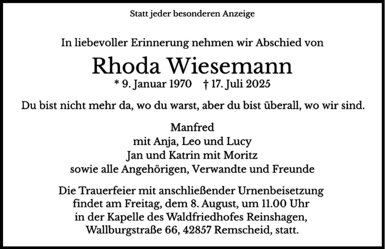 <p>Statt jeder besonderen Anzeige</p><p>In liebevoller Erinnerung nehmen wir Abschied von</p><p>Rhoda Wiesemann<br />* 9. Januar 1970</p><p>† 17. Juli 2025</p><p>Du bist nicht mehr da, wo du warst, aber du bist überall, wo wir sind.<br />Manfred<br />mit Anja, Leo und Lucy<br />Jan und Katrin mit Moritz<br />sowie alle Angehörigen, Verwandte und Freunde<br />Die Trauerfeier mit anschließender Urnenbeisetzung<br />findet am Freitag, dem 8. August, um 11.00 Uhr<br />in der Kapelle des Waldfriedhofes Reinshagen,<br />Wallburgstraße 66, 42857 Remscheid, statt.</p>