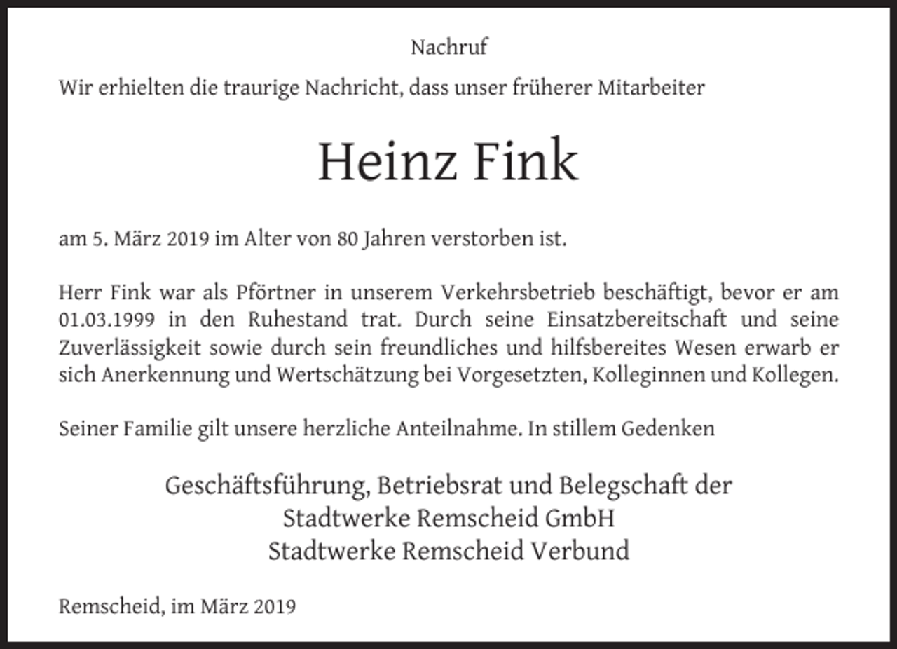 <p>Nachruf<br />Wir erhielten die traurige Nachricht, dass unser früherer Mitarbeiter</p><p>Heinz Fink<br />am 5. März 2019 im Alter von 80 Jahren verstorben ist.<br />Herr Fink war als Pförtner in unserem Verkehrsbetrieb beschäftigt, bevor er am<br />01.03.1999 in den Ruhestand trat. Durch seine Einsatzbereitschaft und seine<br />Zuverlässigkeit sowie durch sein freundliches und hilfsbereites Wesen erwarb er<br />sich Anerkennung und Wertschätzung bei Vorgesetzten, Kolleginnen und Kollegen.<br />Seiner Familie gilt unsere herzliche Anteilnahme. In stillem Gedenken</p><p>Geschäftsführung, Betriebsrat und Belegschaft der<br />Stadtwerke Remscheid GmbH<br />Stadtwerke Remscheid Verbund<br />Remscheid, im März 2019</p>
