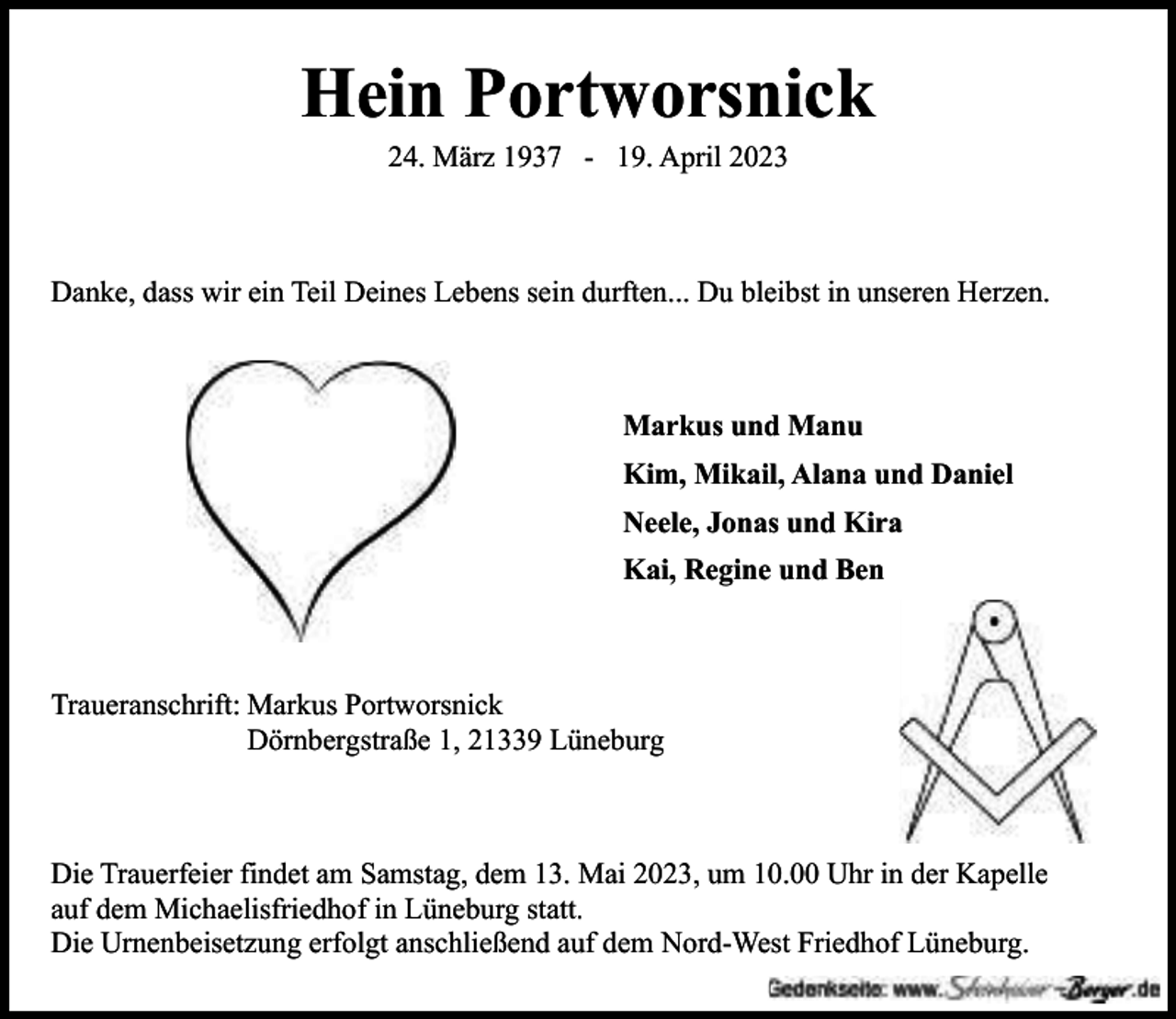 <p>Hein Portworsnick<br />24. März 1937 - 19. April 2023</p><p>Danke, dass wir ein Teil Deines Lebens sein durften... Du bleibst in unseren Herzen.</p><p>Markus und Manu<br />Kim, Mikail, Alana und Daniel<br />Neele, Jonas und Kira<br />Kai, Regine und Ben</p><p>Traueranschrift: Markus Portworsnick<br />Dörnbergstraße 1, 21339 Lüneburg</p><p>Die Trauerfeier findet am Samstag, dem 13. Mai 2023, um 10.00 Uhr in der Kapelle<br />auf dem Michaelisfriedhof in Lüneburg statt.<br />Die Urnenbeisetzung erfolgt anschließend auf dem Nord-West Friedhof Lüneburg.</p>