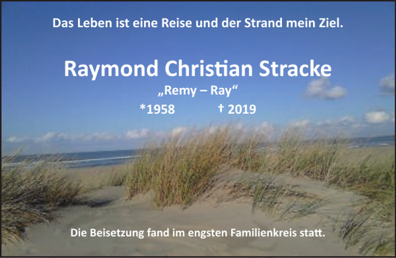 <p>Das Leben ist eine Reise und der Strand mein Ziel.</p><p>Raymond Christian Stracke<br />„Remy – Ray“<br />*1958<br />† 2019</p><p>Die Beisetzung fand im engsten Familienkreis statt.</p>