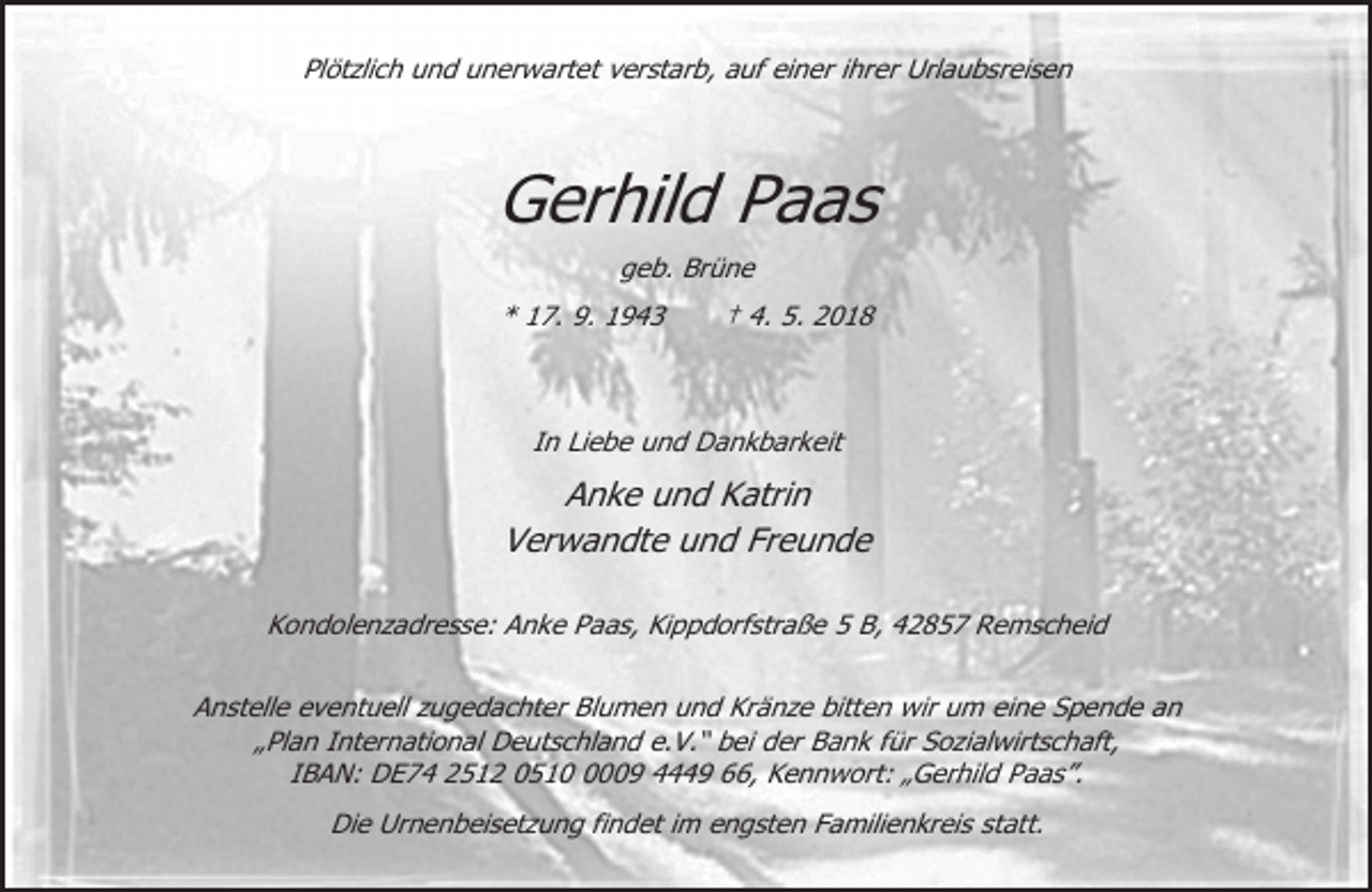 <p>Plötzlich und unerwartet verstarb, auf einer ihrer Urlaubsreisen</p><p>Gerhild Paas<br />geb. Brüne<br />* 17. 9. 1943</p><p>† 4. 5. 2018</p><p>In Liebe und Dankbarkeit</p><p>Anke und Katrin<br />Verwandte und Freunde<br />Kondolenzadresse: Anke Paas, Kippdorfstraße 5 B, 42857 Remscheid<br />Anstelle eventuell zugedachter Blumen und Kränze bitten wir um eine Spende an<br />„Plan International Deutschland e.V.“ bei der Bank für Sozialwirtschaft,<br />IBAN: DE74 2512 051009 4449 66, Kennwort: „Gerhild Paas”.<br />Die Urnenbeisetzung findet im engsten Familienkreis statt.</p>