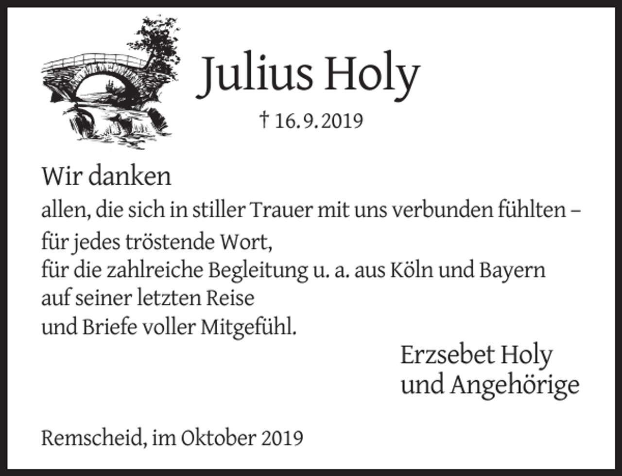 <p>Julius Holy<br />† 16.9.2019</p><p>Wir danken</p><p>allen, die sich in stiller Trauer mit uns verbunden fühlten –<br />für jedes tröstende Wort,<br />für die zahlreiche Begleitung u. a. aus Köln und Bayern<br />auf seiner letzten Reise<br />und Briefe voller Mitgefühl.</p><p>Erzsebet Holy<br />und Angehörige</p><p>Remscheid, im Oktober 2019</p>