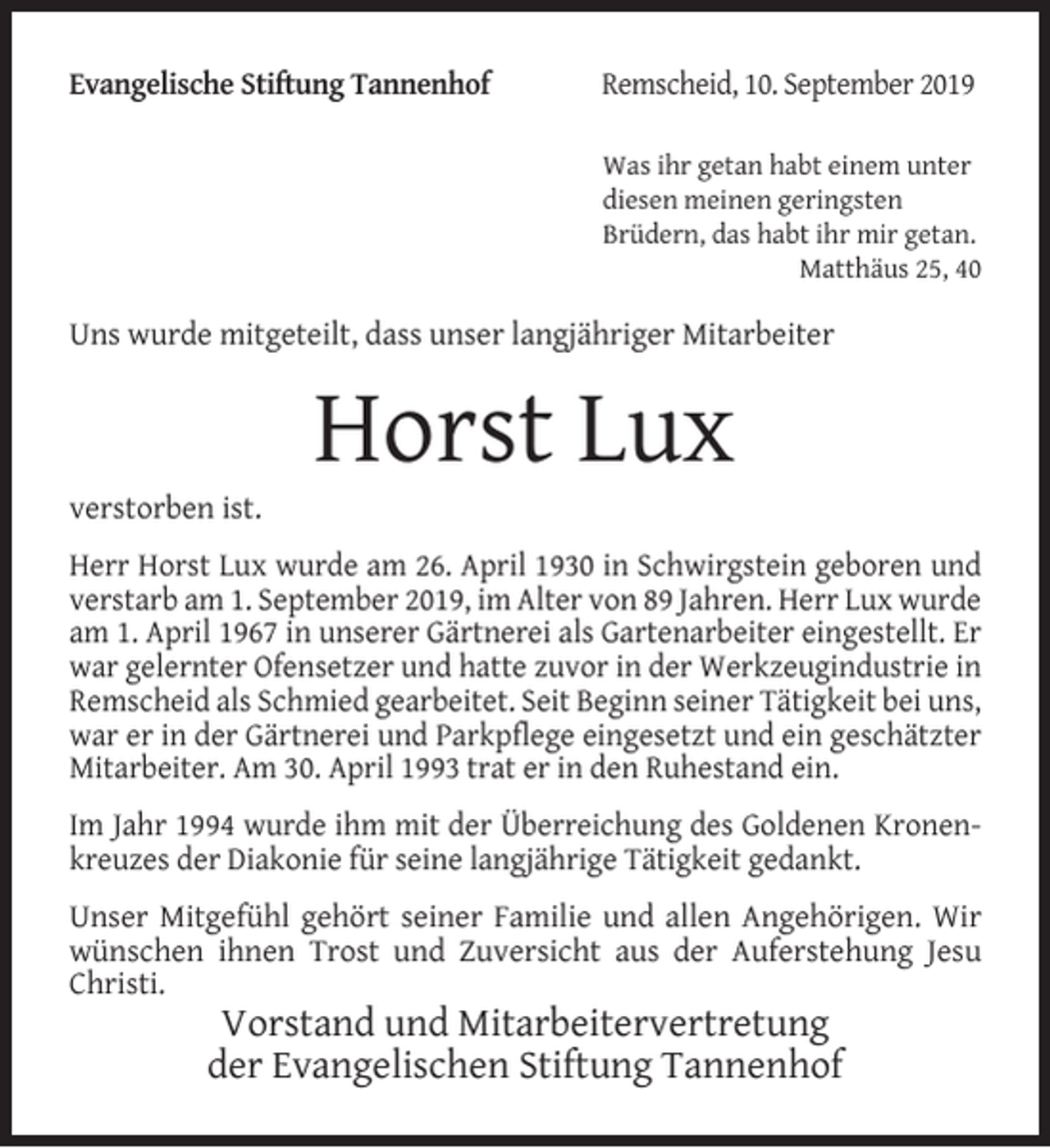 <p>Evangelische Stiftung Tannenhof</p><p>Remscheid, 10. September 2019<br />Was ihr getan habt einem unter<br />diesen meinen geringsten<br />Brüdern, das habt ihr mir getan.<br />Matthäus 25, 40</p><p>Uns wurde mitgeteilt, dass unser langjähriger Mitarbeiter</p><p>verstorben ist.</p><p>Horst Lux</p><p>Herr Horst Lux wurde am 26. April 1930 in Schwirgstein geboren und<br />verstarb am 1. September 2019, im Alter von 89 Jahren. Herr Lux wurde<br />am 1. April 1967 in unserer Gärtnerei als Gartenarbeiter eingestellt. Er<br />war gelernter Ofensetzer und hatte zuvor in der Werkzeugindustrie in<br />Remscheid als Schmied gearbeitet. Seit Beginn seiner Tätigkeit bei uns,<br />war er in der Gärtnerei und Parkpflege eingesetzt und ein geschätzter<br />Mitarbeiter. Am 30. April 1993 trat er in den Ruhestand ein.<br />Im Jahr 1994 wurde ihm mit der Überreichung des Goldenen Kronenkreuzes der Diakonie für seine langjährige Tätigkeit gedankt.<br />Unser Mitgefühl gehört seiner Familie und allen Angehörigen. Wir<br />wünschen ihnen Trost und Zuversicht aus der Auferstehung Jesu<br />Christi.</p><p>Vorstand und Mitarbeitervertretung<br />der Evangelischen Stiftung Tannenhof</p>