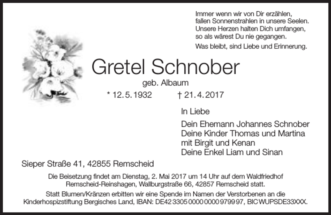 <p>Immer wenn wir von Dir erzählen,<br />fallen Sonnenstrahlen in unsere Seelen.<br />Unsere Herzen halten Dich umfangen,<br />so als wärest Du nie gegangen.<br />Was bleibt, sind Liebe und Erinnerung.</p><p>Gretel Schnober<br />geb. Albaum<br />* 12. 5. 1932<br />† 21. 4. 2017<br />In Liebe<br />Dein Ehemann Johannes Schnober<br />Deine Kinder Thomas und Martina<br />mit Birgit und Kenan<br />Deine Enkel Liam und Sinan<br />Sieper Straße 41, 42855 Remscheid<br />Die Beisetzung findet am Dienstag, 2. Mai 2017 um 14 Uhr auf dem Waldfriedhof<br />Remscheid-Reinshagen, Wallburgstraße 66, 42857 Remscheid statt.<br />Statt Blumen/Kränzen erbitten wir eine Spende im Namen der Verstorbenen an die<br />Kinderhospizstiftung Bergisches Land, IBAN: DE42 3305 9797, BIC WUPSDE33XXX.</p>