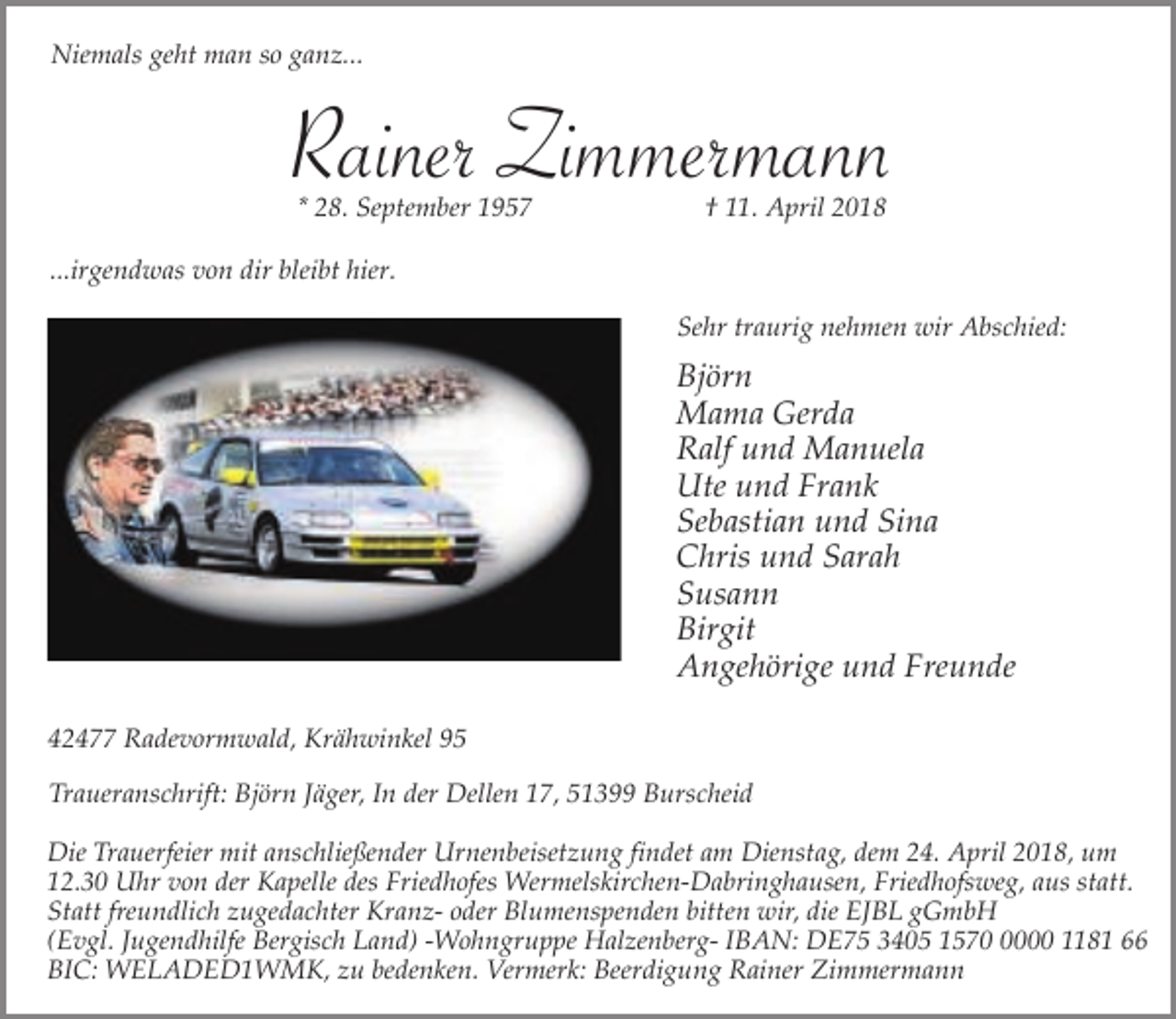 <p>Niemals geht man so ganz...</p><p>Rainer Zimmermann<br />* 28. September 1957</p><p>† 11. April 2018</p><p>...irgendwas von dir bleibt hier.<br />Sehr traurig nehmen wir Abschied:</p><p>Björn<br />Mama Gerda<br />Ralf und Manuela<br />Ute und Frank<br />Sebastian und Sina<br />Chris und Sarah<br />Susann<br />Birgit<br />Angehörige und Freunde<br />42477 Radevormwald, Krähwinkel 95<br />Traueranschrift: Björn Jäger, In der Dellen 17, 51399 Burscheid</p><p>Die Trauerfeier mit anschließender Urnenbeisetzung findet am Dienstag, dem 24. April 2018, um<br />12.30 Uhr von der Kapelle des Friedhofes Wermelskirchen-Dabringhausen, Friedhofsweg, aus statt.<br />Statt freundlich zugedachter Kranz- oder Blumenspenden bitten wir, die EJBL gGmbH<br />(Evgl. Jugendhilfe Bergisch Land) -Wohngruppe Halzenberg- IBAN: DE75 3405 157000 1181 66<br />BIC: WELADED1WMK, zu bedenken. Vermerk: Beerdigung Rainer Zimmermann</p>