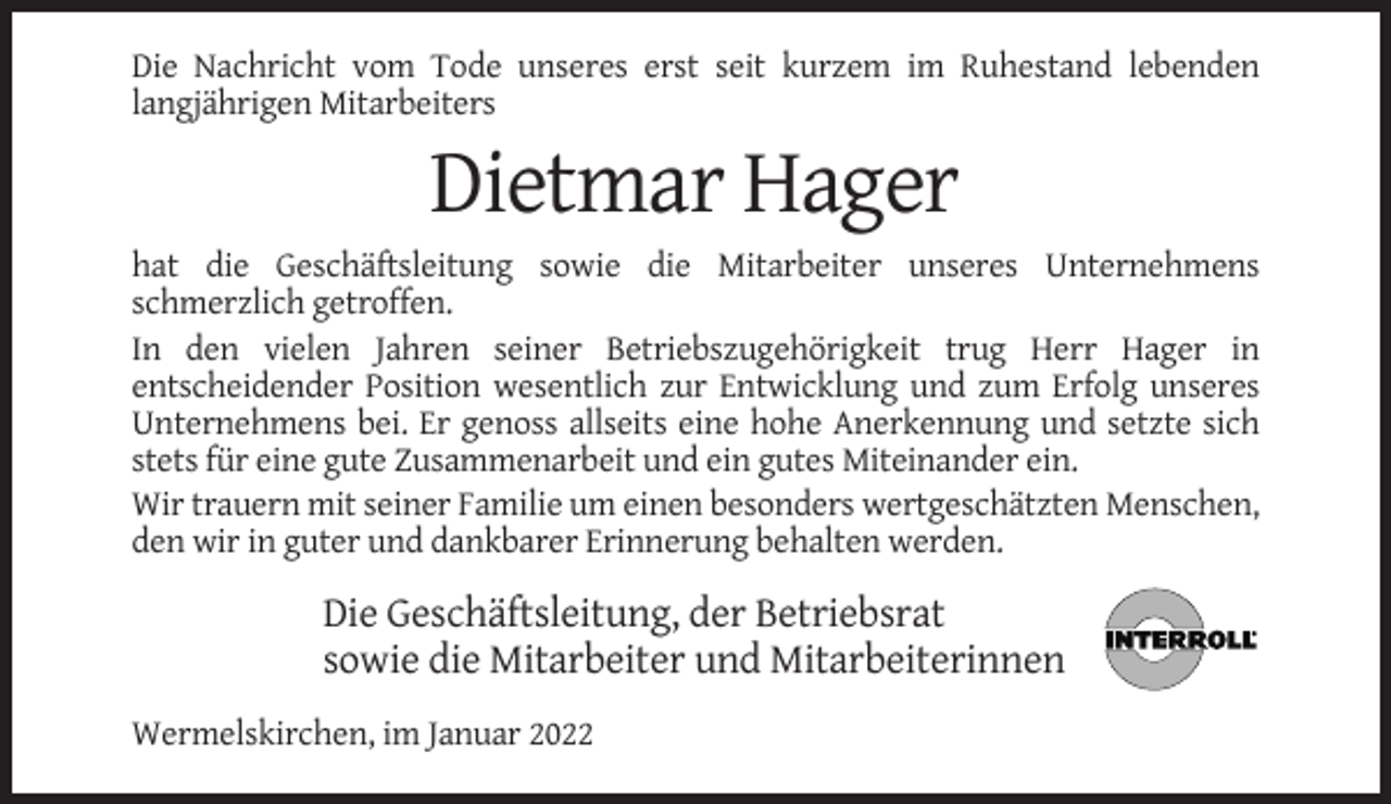 <p>Die Nachricht vom Tode unseres erst seit kurzem im Ruhestand lebenden<br />langjährigen Mitarbeiters</p><p>Dietmar Hager<br />hat die Geschäftsleitung sowie die Mitarbeiter unseres Unternehmens<br />schmerzlich getroffen.<br />In den vielen Jahren seiner Betriebszugehörigkeit trug Herr Hager in<br />entscheidender Position wesentlich zur Entwicklung und zum Erfolg unseres<br />Unternehmens bei. Er genoss allseits eine hohe Anerkennung und setzte sich<br />stets für eine gute Zusammenarbeit und ein gutes Miteinander ein.<br />Wir trauern mit seiner Familie um einen besonders wertgeschätzten Menschen,<br />den wir in guter und dankbarer Erinnerung behalten werden.</p><p>Die Geschäftsleitung, der Betriebsrat<br />sowie die Mitarbeiter und Mitarbeiterinnen<br />Wermelskirchen, im Januar 2022</p>