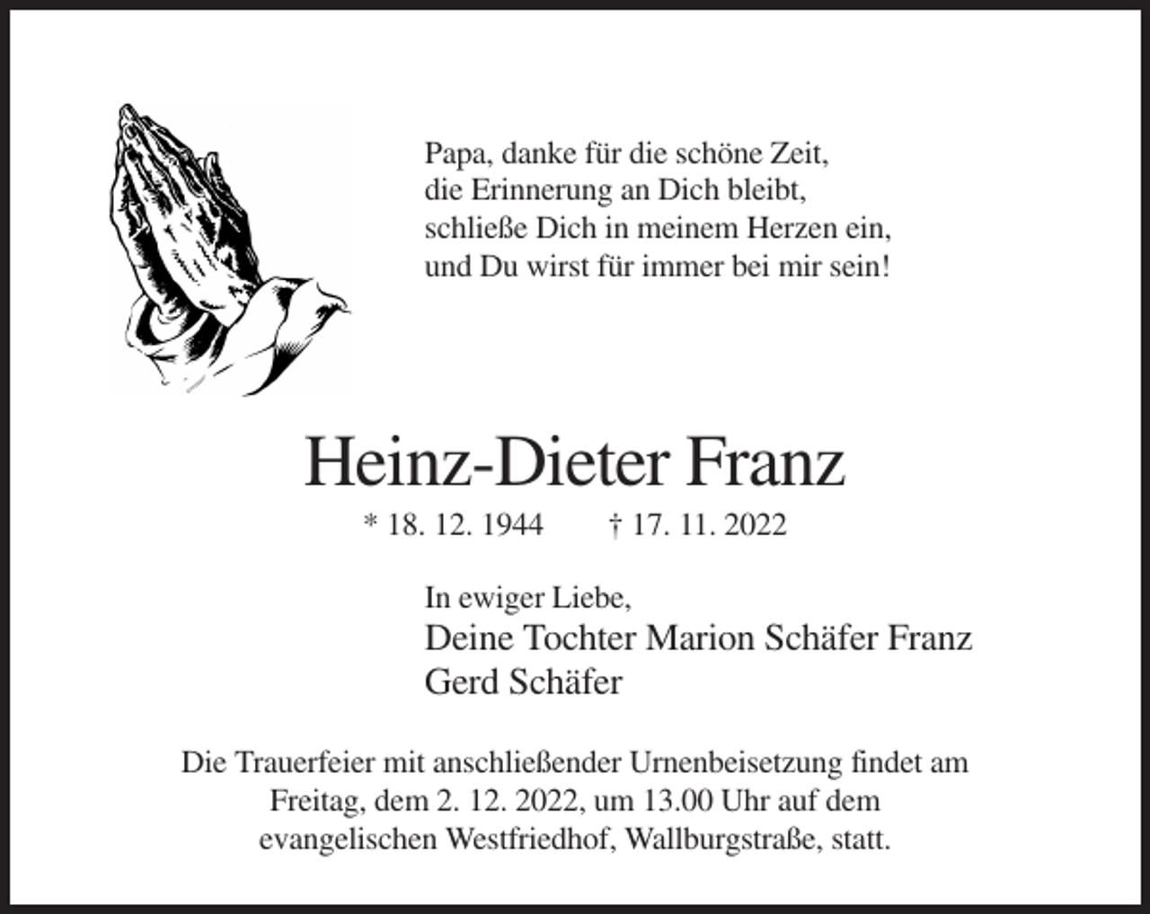 <p>Papa, danke für die schöne Zeit,<br />die Erinnerung an Dich bleibt,<br />schließe Dich in meinem Herzen ein,<br />und Du wirst für immer bei mir sein!</p><p>Heinz-Dieter Franz<br />* 18. 12. 1944</p><p>† 17. 11. 2022</p><p>In ewiger Liebe,</p><p>Deine Tochter Marion Schäfer Franz<br />Gerd Schäfer<br />Die Trauerfeier mit anschließender Urnenbeisetzung findet am<br />Freitag, dem 2. 12. 2022, um 13.00 Uhr auf dem<br />evangelischen Westfriedhof, Wallburgstraße, statt.</p>