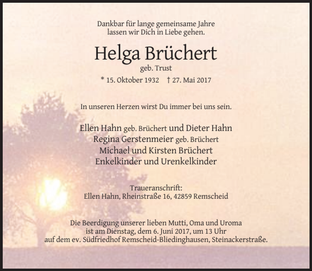 <p>Dankbar für lange gemeinsame Jahre<br />lassen wir Dich in Liebe gehen.</p><p>Helga Brüchert<br />geb. Trust<br />* 15. Oktober 1932 † 27. Mai 2017</p><p>In unseren Herzen wirst Du immer bei uns sein.</p><p>Ellen Hahn geb. Brüchert und Dieter Hahn<br />Regina Gerstenmeier geb. Brüchert<br />Michael und Kirsten Brüchert<br />Enkelkinder und Urenkelkinder<br />Traueranschrift:<br />Ellen Hahn, Rheinstraße 16, 42859 Remscheid</p><p>Die Beerdigung unserer lieben Mutti, Oma und Uroma<br />ist am Dienstag, dem 6. Juni 2017, um 13 Uhr<br />auf dem ev. Südfriedhof Remscheid-Bliedinghausen, Steinackerstraße.</p>