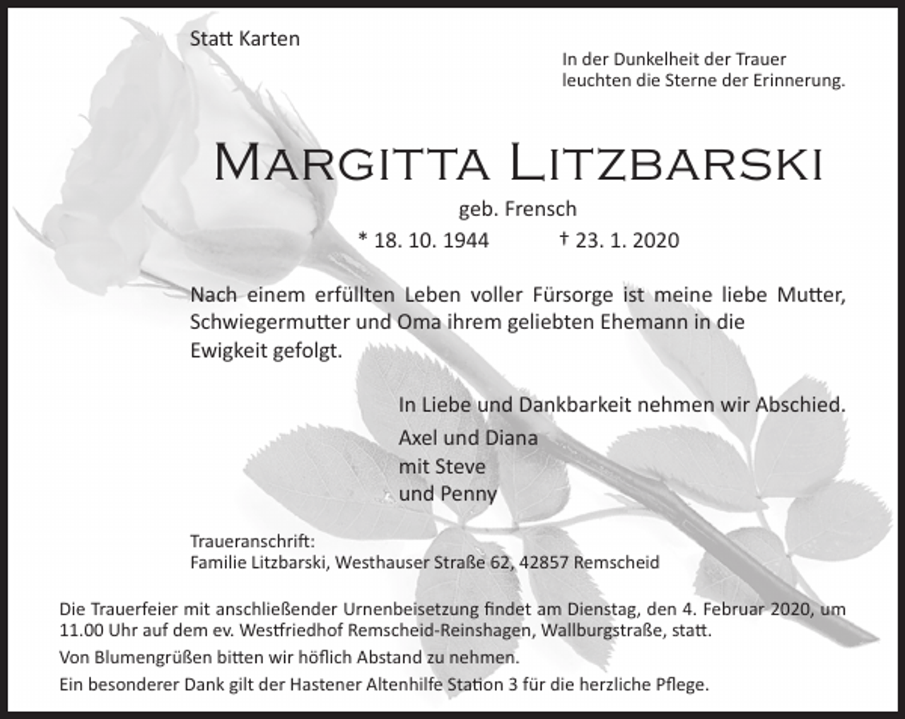 <p>Statt Karten</p><p>In der Dunkelheit der Trauer<br />leuchten die Sterne der Erinnerung.</p><p>Margitta Litzbarski<br />geb. Frensch<br />* 18. 10. 1944<br />† 23. 1. 2020</p><p>Nach einem erfüllten Leben voller Fürsorge ist meine liebe Mutter,<br />Schwiegermutter und Oma ihrem geliebten Ehemann in die<br />Ewigkeit gefolgt.<br />In Liebe und Dankbarkeit nehmen wir Abschied.<br />Axel und Diana<br />mit Steve<br />und Penny<br />Traueranschrift:<br />Familie Litzbarski, Westhauser Straße 62, 42857 Remscheid<br />Die Trauerfeier mit anschließender Urnenbeisetzung findet am Dienstag, den 4. Februar 2020, um<br />11.00 Uhr auf dem ev. Westfriedhof Remscheid-Reinshagen, Wallburgstraße, statt.<br />Von Blumengrüßen bitten wir höflich Abstand zu nehmen.<br />Ein besonderer Dank gilt der Hastener Altenhilfe Station 3 für die herzliche Pflege.</p>
