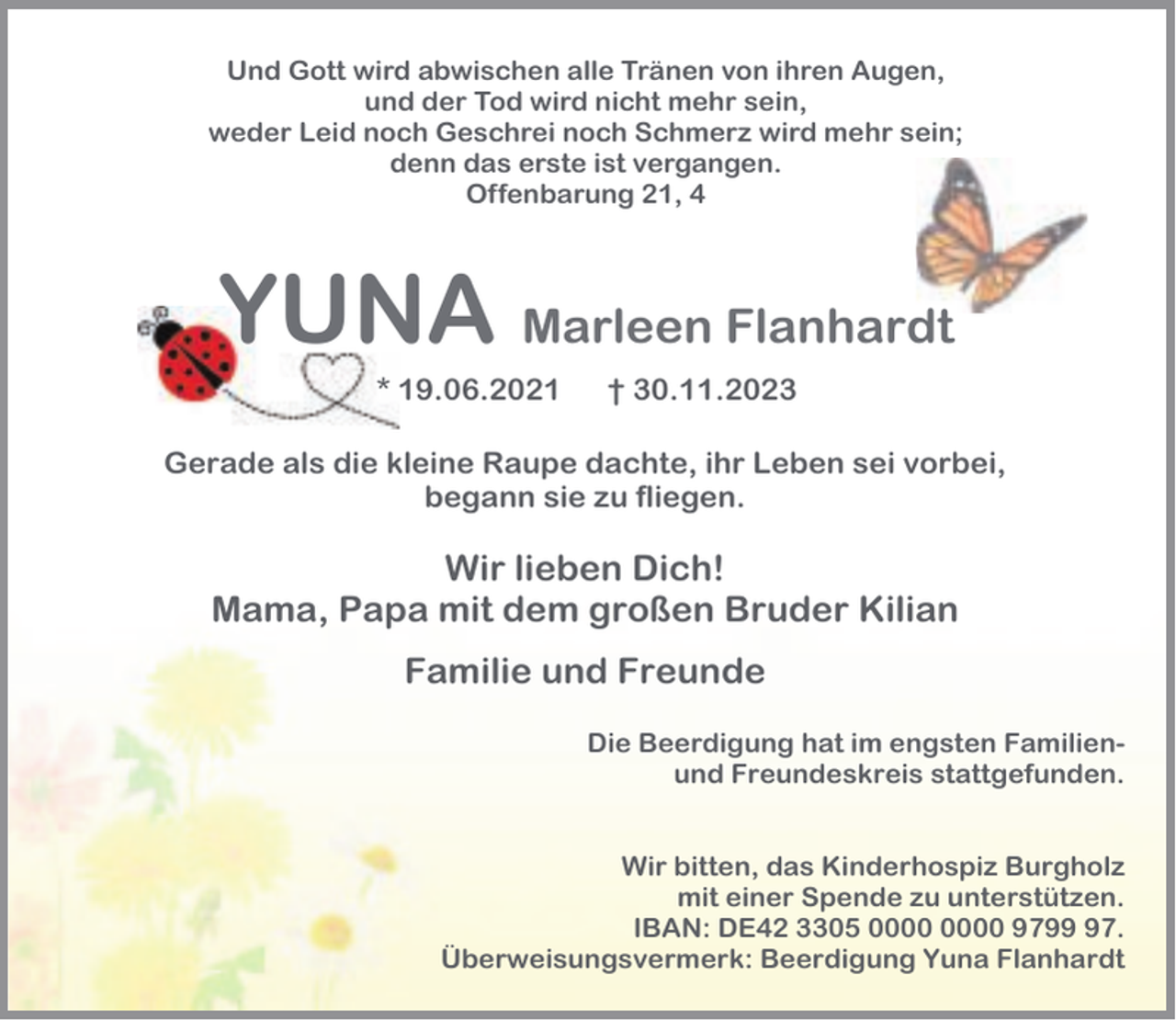 <p>Und Gott wird abwischen alle Tränen von ihren Augen,<br />und der Tod wird nicht mehr sein,<br />weder Leid noch Geschrei noch Schmerz wird mehr sein;<br />denn das erste ist vergangen.<br />Offenbarung 21, 4</p><p>YUNA Marleen Flanhardt<br />* 19.06.2021</p><p>† 30.11.2023</p><p>Gerade als die kleine Raupe dachte, ihr Leben sei vorbei,<br />begann sie zu fliegen.</p><p>Wir lieben Dich!<br />Mama, Papa mit dem großen Bruder Kilian<br />Familie und Freunde<br />Die Beerdigung hat im engsten Familienund Freundeskreis stattgefunden.<br />Wir bitten, das Kinderhospiz Burgholz<br />mit einer Spende zu unterstützen.<br />IBAN: DE42 3305 9797.<br />Überweisungsvermerk: Beerdigung Yuna Flanhardt</p>