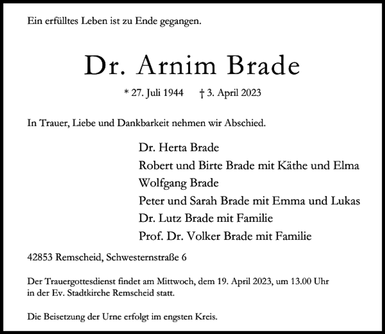 <p>Ein erfülltes Leben ist zu Ende gegangen.</p><p>Dr. Arnim Brade<br />* 27. Juli 1944</p><p>† 3. April 2023</p><p>In Trauer, Liebe und Dankbarkeit nehmen wir Abschied.</p><p>Dr. Herta Brade<br />Robert und Birte Brade mit Käthe und Elma<br />Wolfgang Brade<br />Peter und Sarah Brade mit Emma und Lukas<br />Dr. Lutz Brade mit Familie<br />Prof. Dr. Volker Brade mit Familie<br />42853 Remscheid, Schwesternstraße 6<br />Der Trauergottesdienst findet am Mittwoch, dem 19. April 2023, um 13.00 Uhr<br />in der Ev. Stadtkirche Remscheid statt.<br />Die Beisetzung der Urne erfolgt im engsten Kreis.</p>