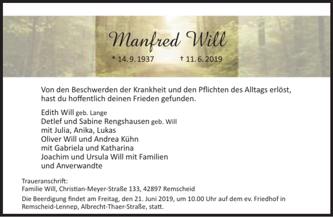 <p>Manfred Will<br />* 14. 9. 1937</p><p>† 11. 6. 2019</p><p>Von den Beschwerden der Krankheit und den Pﬂichten des Alltags erlöst,<br />hast du hoﬀentlich deinen Frieden gefunden.<br />Edith Will geb. Lange<br />Detlef und Sabine Rengshausen geb. Will<br />mit Julia, Anika, Lukas<br />Oliver Will und Andrea Kühn<br />mit Gabriela und Katharina<br />Joachim und Ursula Will mit Familien<br />und Anverwandte<br />Traueranschrift:<br />Familie Will, Christian-Meyer-Straße 133, 42897 Remscheid<br />Die Beerdigung ﬁndet am Freitag, den 21. Juni 2019, um 10.00 Uhr auf dem ev. Friedhof in<br />Remscheid-Lennep, Albrecht-Thaer-Straße, statt.</p>