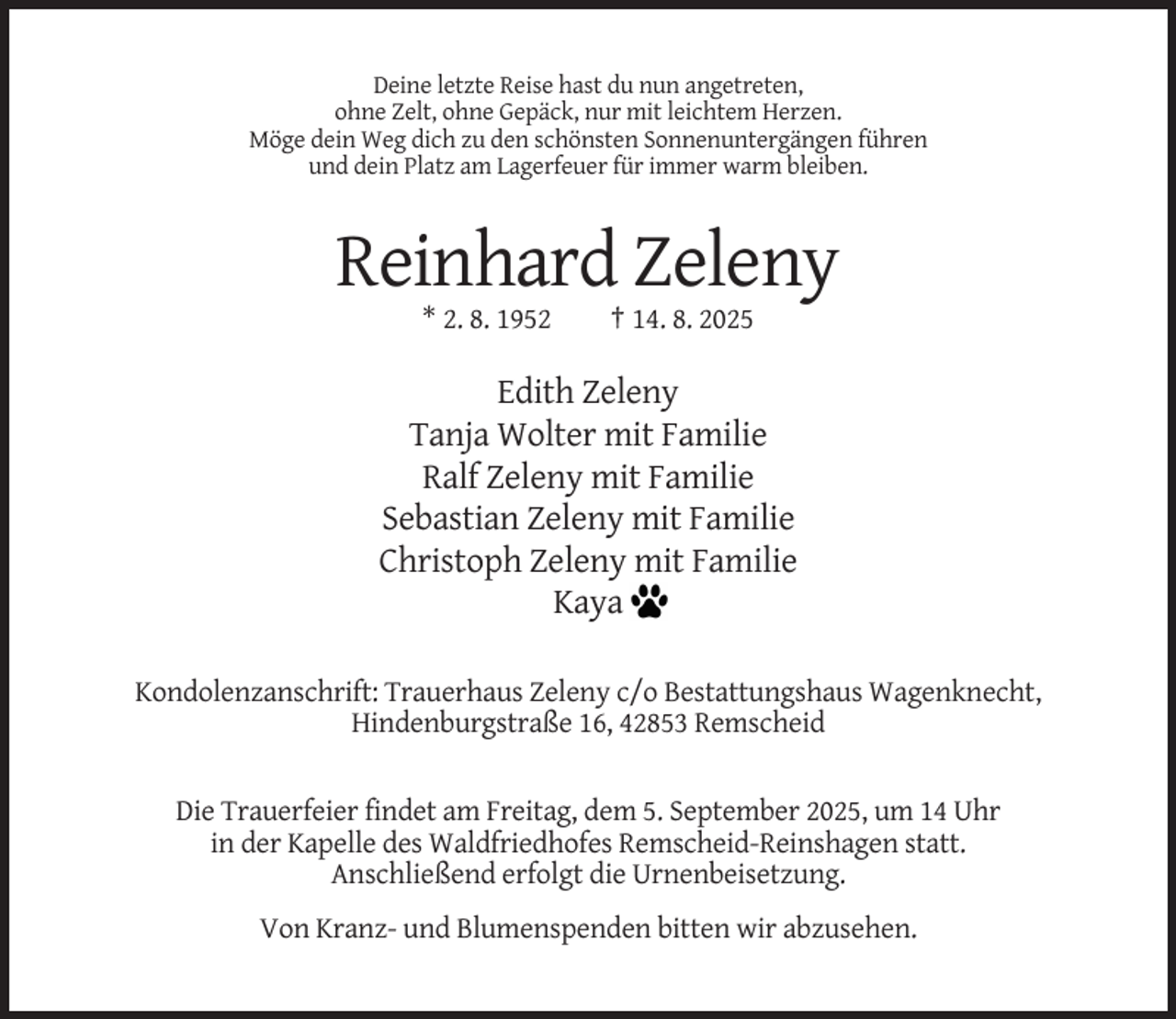 <p>Deine letzte Reise hast du nun angetreten,<br />ohne Zelt, ohne Gepäck, nur mit leichtem Herzen.<br />Möge dein Weg dich zu den schönsten Sonnenuntergängen führen<br />und dein Platz am Lagerfeuer für immer warm bleiben.</p><p>Reinhard Zeleny<br />* 2. 8. 1952</p><p>† 14. 8. 2025</p><p>Edith Zeleny<br />Tanja Wolter mit Familie<br />Ralf Zeleny mit Familie<br />Sebastian Zeleny mit Familie<br />Christoph Zeleny mit Familie<br />Kaya<br />Kondolenzanschrift: Trauerhaus Zeleny c/o Bestattungshaus Wagenknecht,<br />Hindenburgstraße 16, 42853 Remscheid</p><p>Die Trauerfeier findet am Freitag, dem 5. September 2025, um 14 Uhr<br />in der Kapelle des Waldfriedhofes Remscheid-Reinshagen statt.<br />Anschließend erfolgt die Urnenbeisetzung.<br />Von Kranz- und Blumenspenden bitten wir abzusehen.</p>