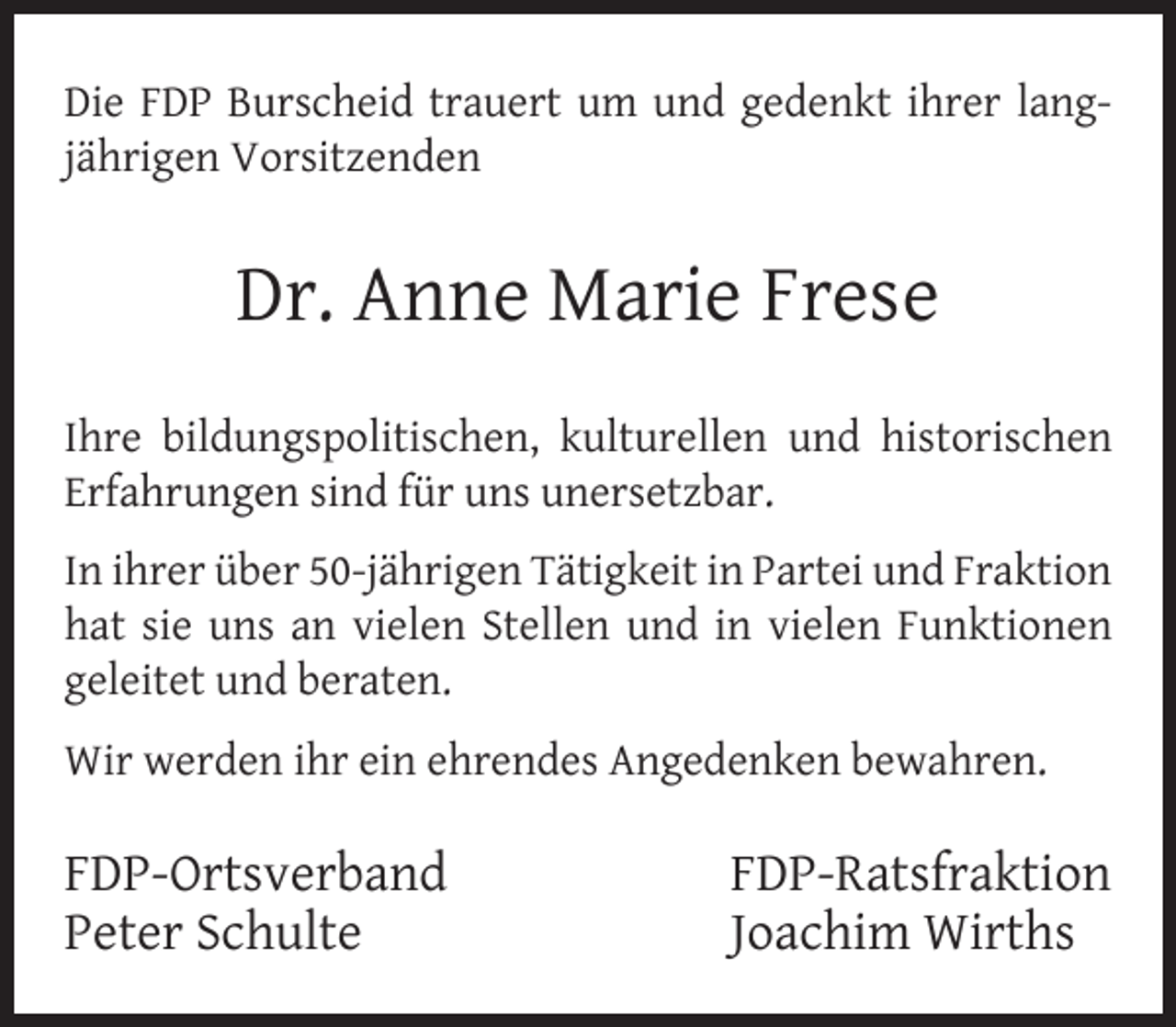 <p>Die FDP Burscheid trauert um und gedenkt ihrer langjährigen Vorsitzenden</p><p>Dr. Anne Marie Frese<br />Ihre bildungspolitischen, kulturellen und historischen<br />Erfahrungen sind für uns unersetzbar.<br />In ihrer über 50-jährigen Tätigkeit in Partei und Fraktion<br />hat sie uns an vielen Stellen und in vielen Funktionen<br />geleitet und beraten.<br />Wir werden ihr ein ehrendes Angedenken bewahren.</p><p>FDP-Ortsverband<br />Peter Schulte</p><p>FDP-Ratsfraktion<br />Joachim Wirths</p>