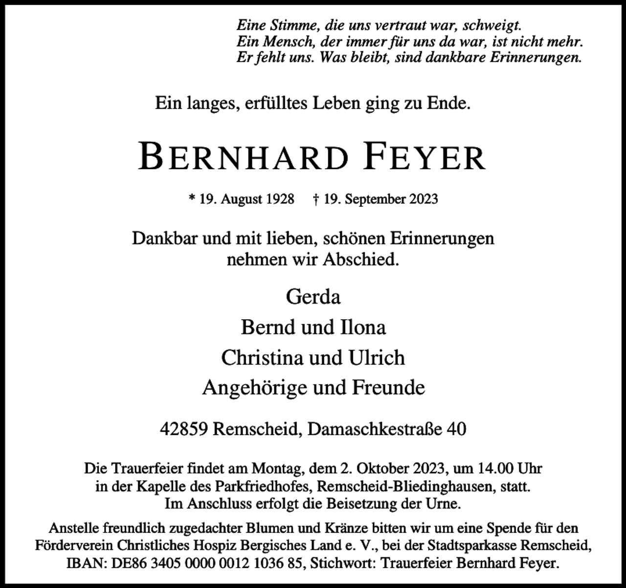 <p>Eine Stimme, die uns vertraut war, schweigt.<br />Ein Mensch, der immer für uns da war, ist nicht mehr.<br />Er fehlt uns. Was bleibt, sind dankbare Erinnerungen.</p><p>Ein langes, erfülltes Leben ging zu Ende.</p><p>B ERNHARD F EYER<br />* 19. August 1928</p><p>† 19. September 2023</p><p>Dankbar und mit lieben, schönen Erinnerungen<br />nehmen wir Abschied.</p><p>Gerda<br />Bernd und Ilona<br />Christina und Ulrich<br />Angehörige und Freunde<br />42859 Remscheid, Damaschkestraße 40<br />Die Trauerfeier findet am Montag, dem 2. Oktober 2023, um 14.00 Uhr<br />in der Kapelle des Parkfriedhofes, Remscheid-Bliedinghausen, statt.<br />Im Anschluss erfolgt die Beisetzung der Urne.<br />Anstelle freundlich zugedachter Blumen und Kränze bitten wir um eine Spende für den<br />Förderverein Christliches Hospiz Bergisches Land e. V., bei der Stadtsparkasse Remscheid,<br />IBAN: DE86 3405 0012 1036 85, Stichwort: Trauerfeier Bernhard Feyer.</p>