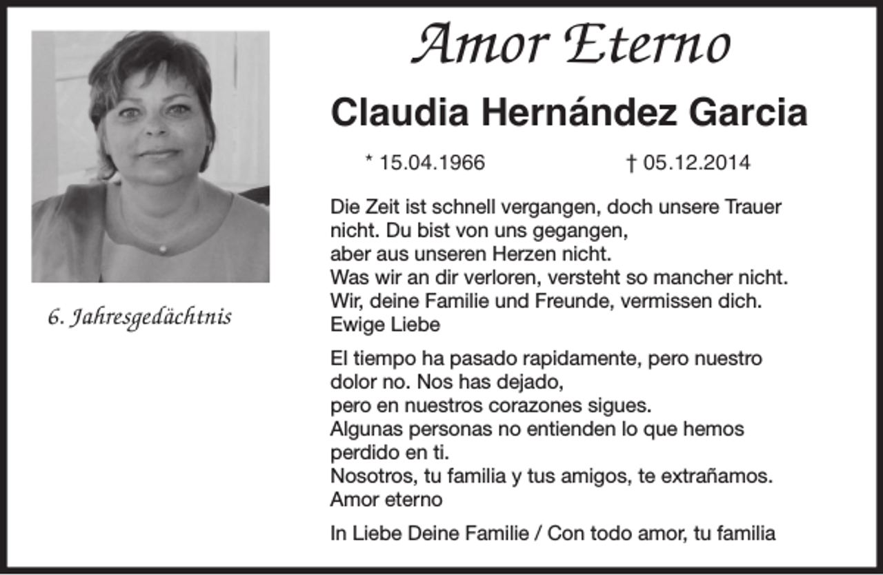 <p>Amor Eterno<br />Claudia Hernández Garcia<br />* 15.04.196. Jahresgedächtnis</p><p>† 05.12.2014</p><p>Die Zeit ist schnell vergangen, doch unsere Trauer<br />nicht. Du bist von uns gegangen,<br />aber aus unseren Herzen nicht.<br />Was wir an dir verloren, versteht so mancher nicht.<br />Wir, deine Familie und Freunde, vermissen dich.<br />Ewige Liebe<br />EI tiempo ha pasado rapidamente, pero nuestro<br />dolor no. Nos has dejado,<br />pero en nuestros corazones sigues.<br />Algunas personas no entienden lo que hemos<br />perdido en ti.<br />Nosotros, tu familia y tus amigos, te extrañamos.<br />Amor eterno<br />In Liebe Deine Familie / Con todo amor, tu familia</p>