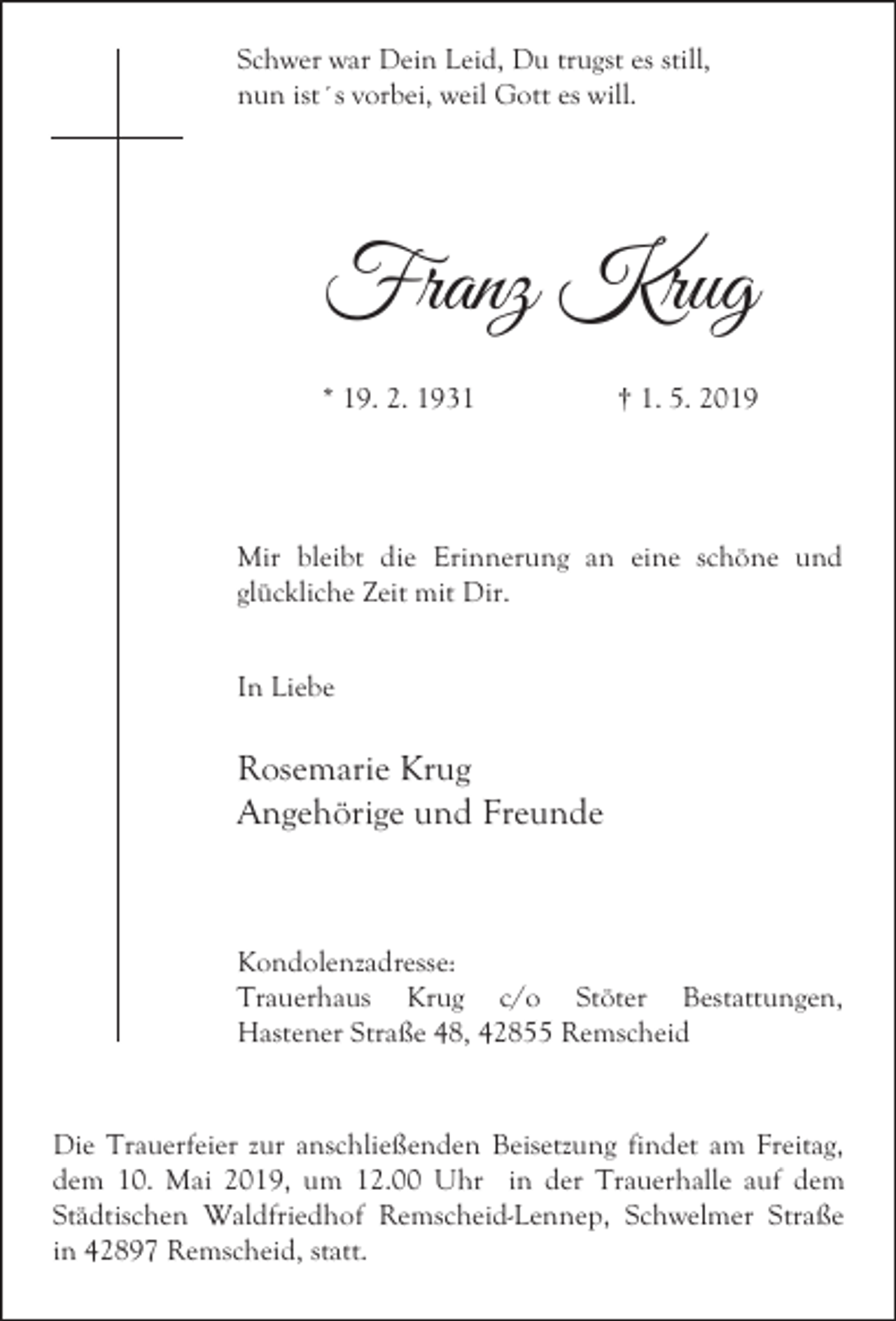 <p>Schwer war Dein Leid, Du trugst es still,<br />nun ist´s vorbei, weil Gott es will.</p><p>Franz Krug<br />* 19. 2. 1931</p><p>† 1. 5. 2019</p><p>Mir bleibt die Erinnerung an eine schöne und<br />glückliche Zeit mit Dir.<br />In Liebe</p><p>Rosemarie Krug<br />Angehörige und Freunde</p><p>Kondolenzadresse:<br />Trauerhaus Krug c/o Stöter Bestattungen,<br />Hastener Straße 48, 42855 Remscheid</p><p>Die Trauerfeier zur anschließenden Beisetzung findet am Freitag,<br />dem 10. Mai 2019, um 12.00 Uhr in der Trauerhalle auf dem<br />Städtischen Waldfriedhof Remscheid-Lennep, Schwelmer Straße<br />in 42897 Remscheid, statt.</p>
