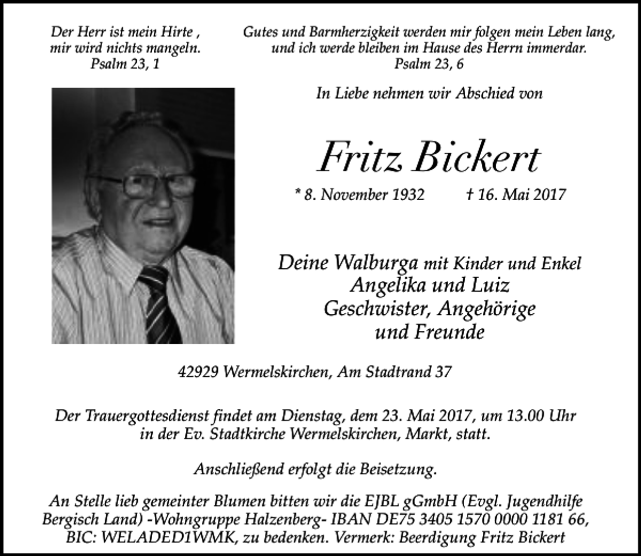 <p>Der Herr ist mein Hirte ,<br />mir wird nichts mangeln.<br />Psalm 23, 1</p><p>Gutes und Barmherzigkeit werden mir folgen mein Leben lang,<br />und ich werde bleiben im Hause des Herrn immerdar.<br />Psalm 23, 6</p><p>In Liebe nehmen wir Abschied von</p><p>Fritz Bickert</p><p>* 8. November 1932</p><p>† 16. Mai 2017</p><p>Deine Walburga mit Kinder und Enkel<br />Angelika und Luiz<br />Geschwister, Angehörige<br />und Freunde<br />42929 Wermelskirchen, Am Stadtrand 37<br />Der Trauergottesdienst findet am Dienstag, dem 23. Mai 2017, um 13.00 Uhr<br />in der Ev. Stadtkirche Wermelskirchen, Markt, statt.<br />Anschließend erfolgt die Beisetzung.<br />An Stelle lieb gemeinter Blumen bitten wir die EJBL gGmbH (Evgl. Jugendhilfe<br />Bergisch Land) -Wohngruppe Halzenberg- IBAN DE75 3405 157000 1181 66,<br />BIC: WELADED1WMK, zu bedenken. Vermerk: Beerdigung Fritz Bickert</p>