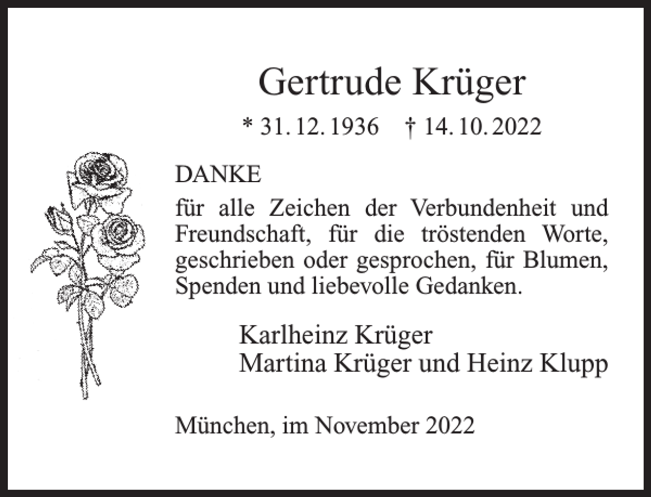<p>Gertrude Krüger<br />* 31. 12. 1936</p><p>† 14. 10. 2022</p><p>DANKE<br />für alle Zeichen der Verbundenheit und<br />Freundschaft, für die tröstenden Worte,<br />geschrieben oder gesprochen, für Blumen,<br />Spenden und liebevolle Gedanken.</p><p>Karlheinz Krüger<br />Martina Krüger und Heinz Klupp<br />München, im November 2022</p>