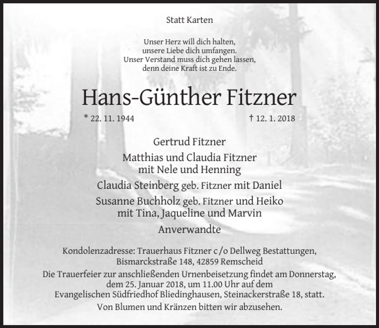 <p>Statt Karten<br />Unser Herz will dich halten,<br />unsere Liebe dich umfangen.<br />Unser Verstand muss dich gehen lassen,<br />denn deine Kraft ist zu Ende.</p><p>Hans-Günther Fitzner<br />* 22. 11. 1944</p><p>† 12. 1. 2018</p><p>Gertrud Fitzner<br />Matthias und Claudia Fitzner<br />mit Nele und Henning<br />Claudia Steinberg geb. Fitzner mit Daniel<br />Susanne Buchholz geb. Fitzner und Heiko<br />mit Tina, Jaqueline und Marvin<br />Anverwandte<br />Kondolenzadresse: Trauerhaus Fitzner c /o Dellweg Bestattungen,<br />Bismarckstraße 148, 42859 Remscheid<br />Die Trauerfeier zur anschließenden Urnenbeisetzung findet am Donnerstag,<br />dem 25. Januar 2018, um 11.00 Uhr auf dem<br />Evangelischen Südfriedhof Bliedinghausen, Steinackerstraße 18, statt.<br />Von Blumen und Kränzen bitten wir abzusehen.</p>