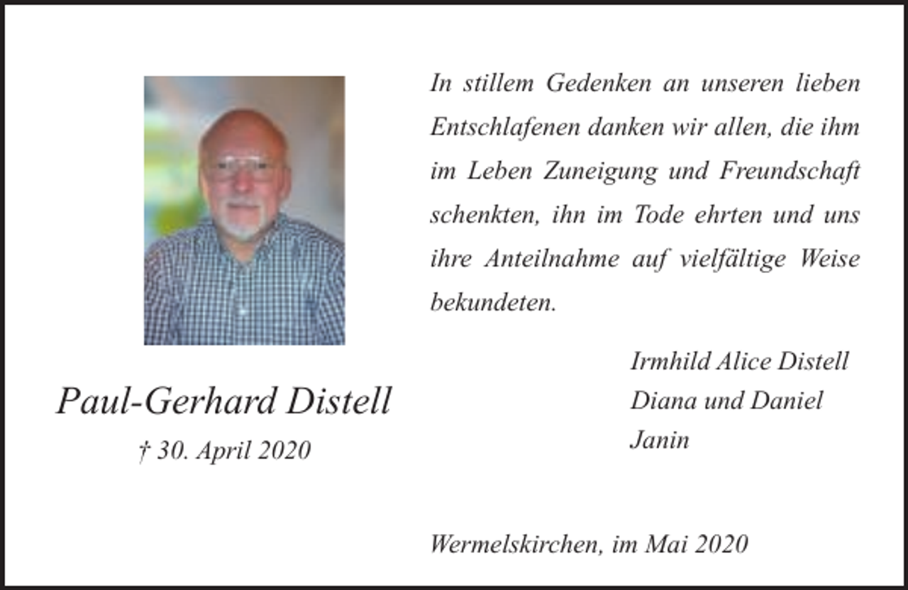<p>In stillem Gedenken an unseren lieben<br />Entschlafenen danken wir allen, die ihm<br />im Leben Zuneigung und Freundschaft<br />schenkten, ihn im Tode ehrten und uns<br />ihre Anteilnahme auf vielfältige Weise<br />bekundeten.</p><p>Paul-Gerhard Distell<br />† 30. April 2020</p><p>Irmhild Alice Distell<br />Diana und Daniel<br />Janin</p><p>Wermelskirchen, im Mai 2020</p>