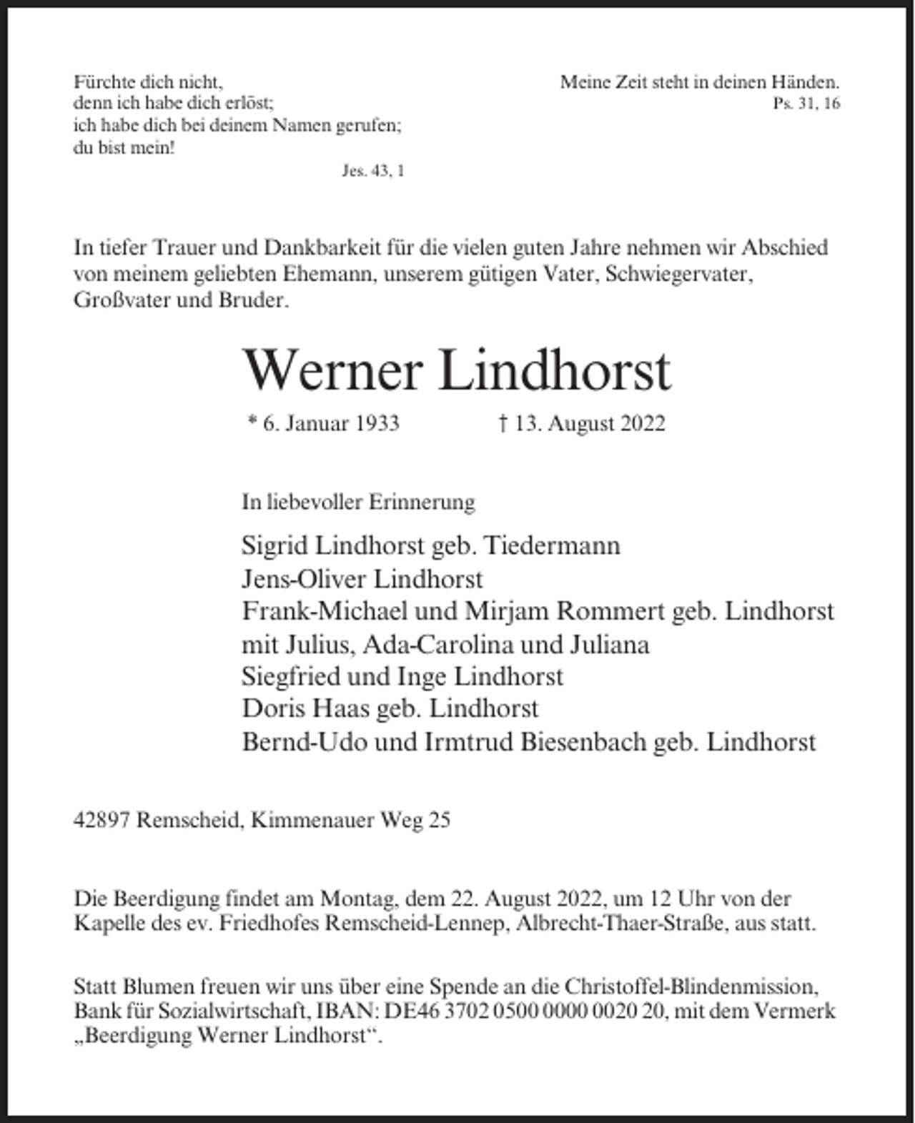 <p>Fürchte dich nicht,<br />denn ich habe dich erlöst;<br />ich habe dich bei deinem Namen gerufen;<br />du bist mein!</p><p>Meine Zeit steht in deinen Händen.<br />Ps. 31, 16</p><p>Jes. 43, 1</p><p>In tiefer Trauer und Dankbarkeit für die vielen guten Jahre nehmen wir Abschied<br />von meinem geliebten Ehemann, unserem gütigen Vater, Schwiegervater,<br />Großvater und Bruder.</p><p>Werner Lindhorst<br />* 6. Januar 1933</p><p>† 13. August 2022</p><p>In liebevoller Erinnerung</p><p>Sigrid Lindhorst geb. Tiedermann<br />Jens-Oliver Lindhorst<br />Frank-Michael und Mirjam Rommert geb. Lindhorst<br />mit Julius, Ada-Carolina und Juliana<br />Siegfried und Inge Lindhorst<br />Doris Haas geb. Lindhorst<br />Bernd-Udo und Irmtrud Biesenbach geb. Lindhorst<br />42897 Remscheid, Kimmenauer Weg 25<br />Die Beerdigung findet am Montag, dem 22. August 2022, um 12 Uhr von der<br />Kapelle des ev. Friedhofes Remscheid-Lennep, Albrecht-Thaer-Straße, aus statt.<br />Statt Blumen freuen wir uns über eine Spende an die Christoffel-Blindenmission,<br />Bank für Sozialwirtschaft, IBAN: DE46 3702 05, mit dem Vermerk<br />„Beerdigung Werner Lindhorst“.</p>