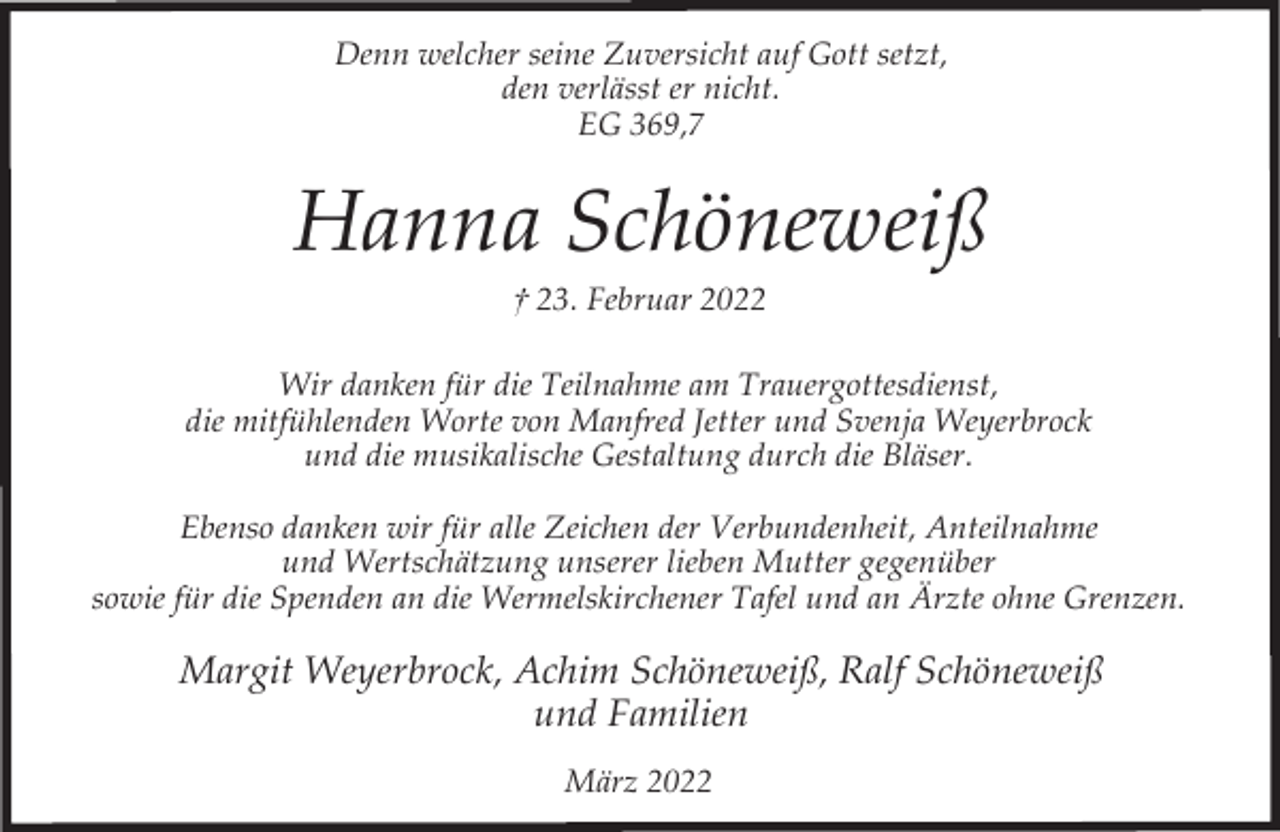 <p>Denn welcher seine Zuversicht auf Gott setzt,<br />den verlässt er nicht.<br />EG 369,7</p><p>Hanna Schöneweiß<br />† 23. Februar 2022</p><p>Wir danken für die Teilnahme am Trauergottesdienst,<br />die mitfühlenden Worte von Manfred Jetter und Svenja Weyerbrock<br />und die musikalische Gestaltung durch die Bläser.<br />Ebenso danken wir für alle Zeichen der Verbundenheit, Anteilnahme<br />und Wertschätzung unserer lieben Mutter gegenüber<br />sowie für die Spenden an die Wermelskirchener Tafel und an Ärzte ohne Grenzen.</p><p>Margit Weyerbrock, Achim Schöneweiß, Ralf Schöneweiß<br />und Familien<br />März 2022</p>