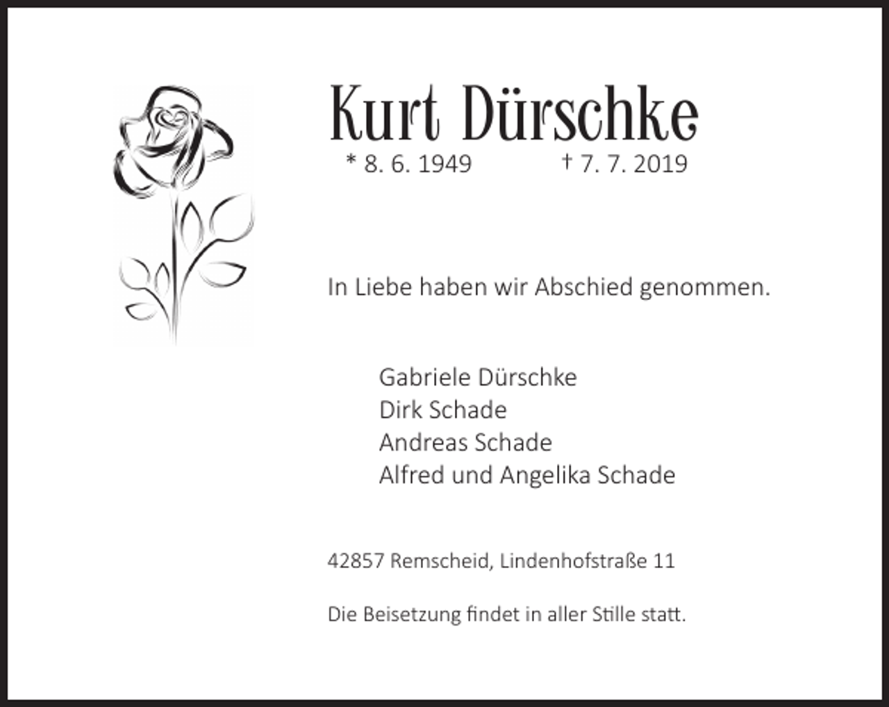 <p>Kurt Dürschke<br />* 8. 6. 1949</p><p>† 7. 7. 2019</p><p>In Liebe haben wir Abschied genommen.<br />Gabriele Dürschke<br />Dirk Schade<br />Andreas Schade<br />Alfred und Angelika Schade<br />42857 Remscheid, Lindenhofstraße 11<br />Die Beisetzung ﬁndet in aller Stille statt.</p>