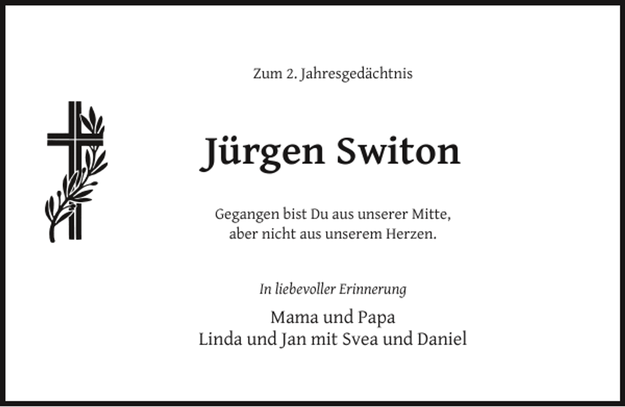<p>Zum 2. Jahresgedächtnis</p><p>Jürgen Switon<br />Gegangen bist Du aus unserer Mitte,<br />aber nicht aus unserem Herzen.<br />In liebevoller Erinnerung</p><p>Mama und Papa<br />Linda und Jan mit Svea und Daniel</p>