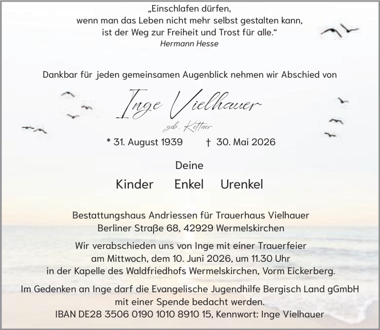 <p>„Einschlafen dürfen,<br />wenn man das Leben nicht mehr selbst gestalten kann,<br />ist der Weg zur Freiheit und Trost für alle.“<br />Hermann Hesse</p><p>Dankbar für jeden gemeinsamen Augenblick nehmen wir Abschied von</p><p>Inge Vielhauer<br />geb. Kettner</p><p>* 31. August 1939</p><p>† 30. Mai 2026</p><p>Deine</p><p>Kinder</p><p>Enkel</p><p>Urenkel</p><p>Bestattungshaus Andriessen für Trauerhaus Vielhauer<br />Berliner Straße 68, 42929 Wermelskirchen<br />Wir verabschieden uns von Inge mit einer Trauerfeier<br />am Mittwoch, dem 10. Juni 2026, um 11.30 Uhr<br />in der Kapelle des Waldfriedhofs Wermelskirchen, Vorm Eickerberg.<br />Im Gedenken an Inge darf die Evangelische Jugendhilfe Bergisch Land gGmbH<br />mit einer Spende bedacht werden.<br />IBAN DE28 3506 0190 1010 8910 15, Kennwort: Inge Vielhauer</p>