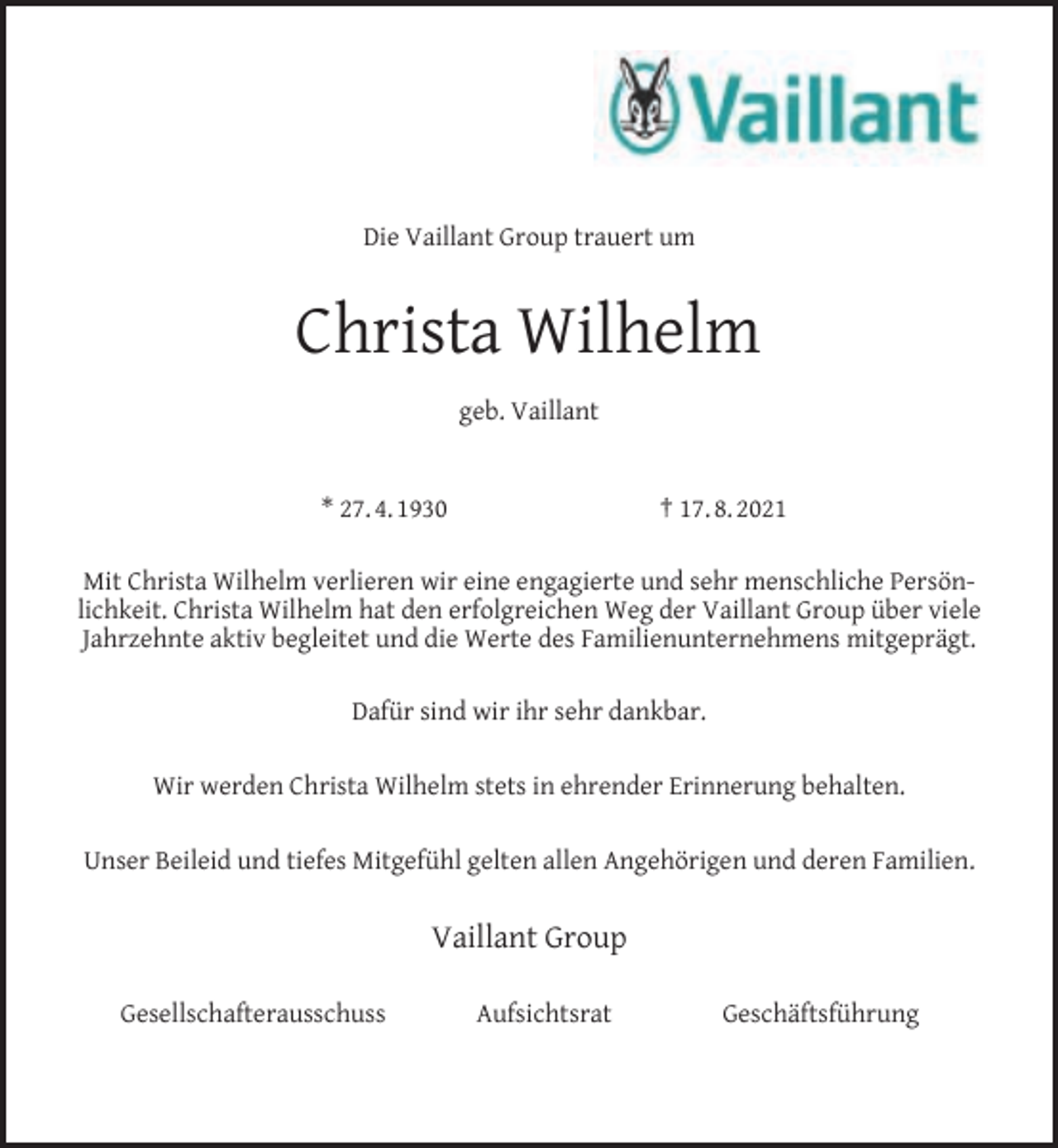 <p>Die Vaillant Group trauert um</p><p>Christa Wilhelm<br />geb. Vaillant<br />* 27. 4. 1930</p><p>† 17. 8. 2021</p><p>Mit Christa Wilhelm verlieren wir eine engagierte und sehr menschliche Persönlichkeit. Christa Wilhelm hat den erfolgreichen Weg der Vaillant Group über viele<br />Jahrzehnte aktiv begleitet und die Werte des Familienunternehmens mitgeprägt.<br />Dafür sind wir ihr sehr dankbar.<br />Wir werden Christa Wilhelm stets in ehrender Erinnerung behalten.<br />Unser Beileid und tiefes Mitgefühl gelten allen Angehörigen und deren Familien.</p><p>Vaillant Group<br />Gesellschafterausschuss</p><p>Aufsichtsrat</p><p>Geschäftsführung</p>