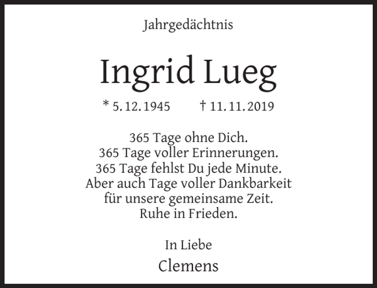 <p>Jahrgedächtnis</p><p>Ingrid Lueg<br />* 5. 12. 1945</p><p>† 11. 11. 2019</p><p>365 Tage ohne Dich.<br />365 Tage voller Erinnerungen.<br />365 Tage fehlst Du jede Minute.<br />Aber auch Tage voller Dankbarkeit<br />für unsere gemeinsame Zeit.<br />Ruhe in Frieden.<br />In Liebe</p><p>Clemens</p>
