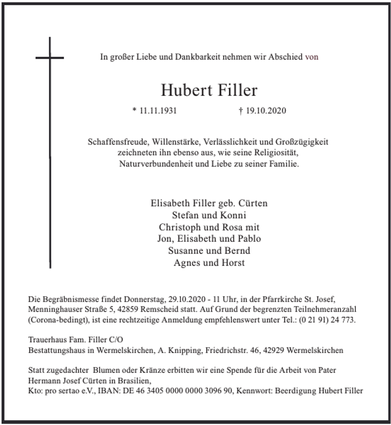 <p>In großer Liebe und Dankbarkeit nehmen wir Abschied von</p><p>Hubert Filler<br />* 11.11.1931</p><p>† 19.10.2020</p><p>Schaffensfreude, Willenstärke, Verlässlichkeit und Großzügigkeit<br />zeichneten ihn ebenso aus, wie seine Religiosität,<br />Naturverbundenheit und Liebe zu seiner Familie.</p><p>Elisabeth Filler geb. Cürten<br />Stefan und Konni<br />Christoph und Rosa mit<br />Jon, Elisabeth und Pablo<br />Susanne und Bernd<br />Agnes und Horst<br />Die Begräbnismesse findet Donnerstag, 29.10.2020 - 11 Uhr, in der Pfarrkirche St. Josef,<br />Menninghauser Straße 5, 42859 Remscheid statt. Auf Grund der begrenzten Teilnehmeranzahl<br />(Corona-bedingt), ist eine rechtzeitige Anmeldung empfehlenswert unter Tel.: (0 21 91) 24 773.<br />Trauerhaus Fam. Filler C/O<br />Bestattungshaus in Wermelskirchen, A. Knipping, Friedrichstr. 46, 42929 Wermelskirchen<br />Statt zugedachter Blumen oder Kränze erbitten wir eine Spende für die Arbeit von Pater<br />Hermann Josef Cürten in Brasilien,<br />Kto: pro sertao e.V., IBAN: DE 46 3405 3096 90, Kennwort: Beerdigung Hubert Filler</p>