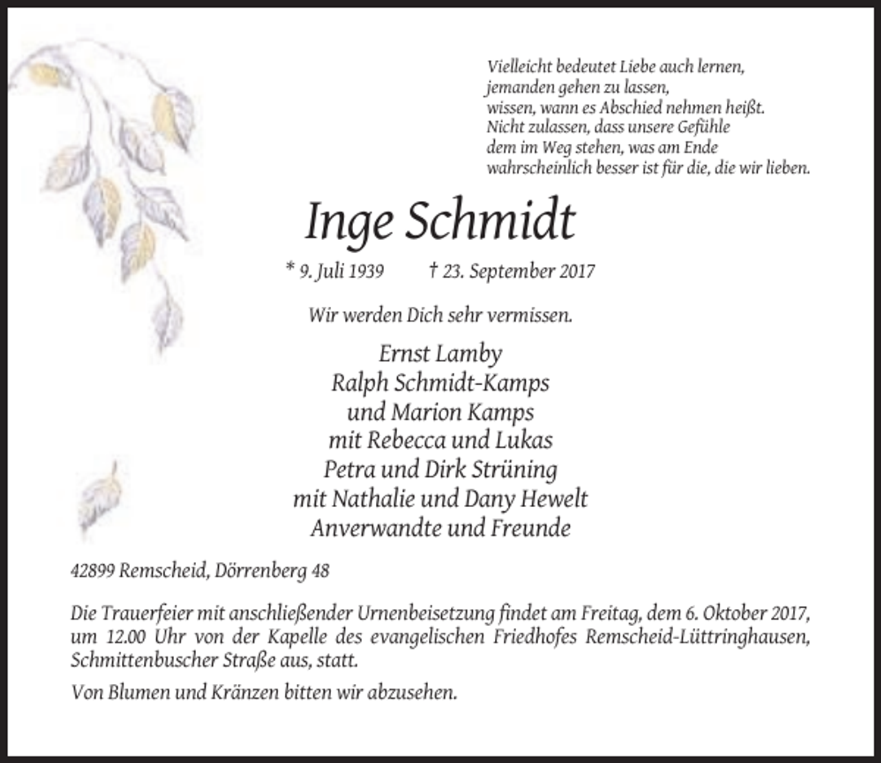 <p>Vielleicht bedeutet Liebe auch lernen,<br />jemanden gehen zu lassen,<br />wissen, wann es Abschied nehmen heißt.<br />Nicht zulassen, dass unsere Gefühle<br />dem im Weg stehen, was am Ende<br />wahrscheinlich besser ist für die, die wir lieben.</p><p>Inge Schmidt<br />* 9. Juli 1939</p><p>† 23. September 2017</p><p>Wir werden Dich sehr vermissen.</p><p>Ernst Lamby<br />Ralph Schmidt-Kamps<br />und Marion Kamps<br />mit Rebecca und Lukas<br />Petra und Dirk Strüning<br />mit Nathalie und Dany Hewelt<br />Anverwandte und Freunde<br />42899 Remscheid, Dörrenberg 48<br />Die Trauerfeier mit anschließender Urnenbeisetzung findet am Freitag, dem 6. Oktober 2017,<br />um 12.00 Uhr von der Kapelle des evangelischen Friedhofes Remscheid-Lüttringhausen,<br />Schmittenbuscher Straße aus, statt.<br />Von Blumen und Kränzen bitten wir abzusehen.</p>
