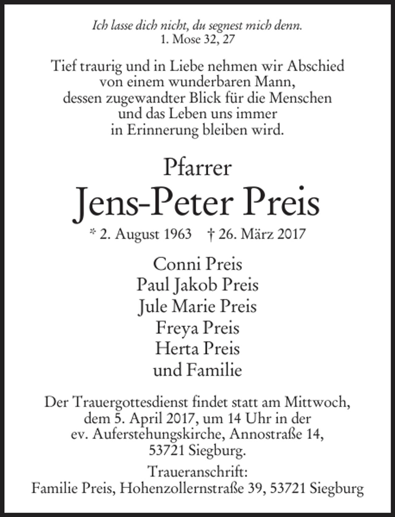 <p>Ich lasse dich nicht, du segnest mich denn.<br />1. Mose 32, 27</p><p>Tief traurig und in Liebe nehmen wir Abschied<br />von einem wunderbaren Mann,<br />dessen zugewandter Blick für die Menschen<br />und das Leben uns immer<br />in Erinnerung bleiben wird.</p><p>Pfarrer</p><p>Jens-Peter Preis<br />* 2. August 1963 † 26. März 2017</p><p>Conni Preis<br />Paul Jakob Preis<br />Jule Marie Preis<br />Freya Preis<br />Herta Preis<br />und Familie<br />Der Trauergottesdienst findet statt am Mittwoch,<br />dem 5. April 2017, um 14 Uhr in der<br />ev. Auferstehungskirche, Annostraße 14,<br />53721 Siegburg.<br />Traueranschrift:<br />Familie Preis, Hohenzollernstraße 39, 53721 Siegburg</p>