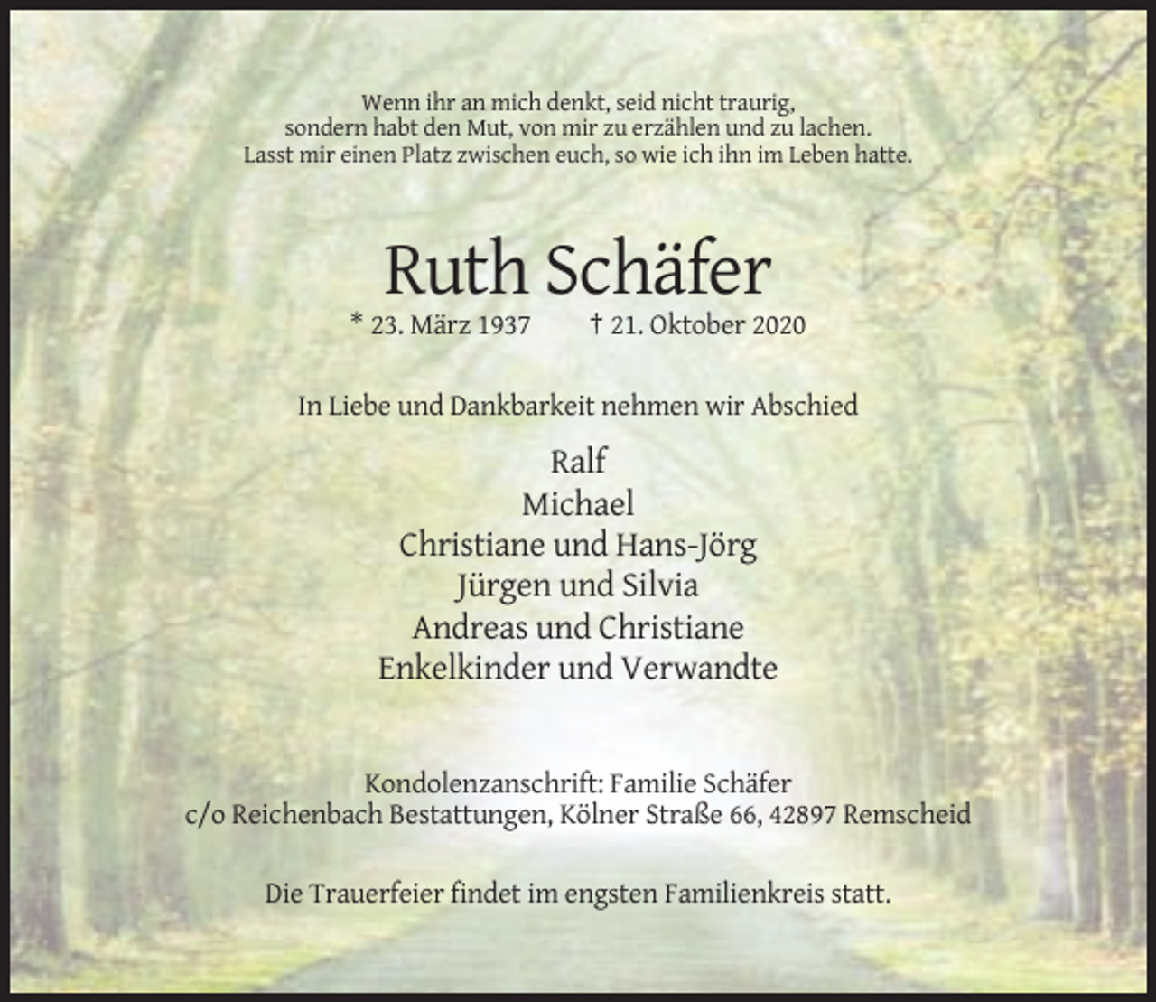 <p>Wenn ihr an mich denkt, seid nicht traurig,<br />sondern habt den Mut, von mir zu erzählen und zu lachen.<br />Lasst mir einen Platz zwischen euch, so wie ich ihn im Leben hatte.</p><p>Ruth Schäfer<br />* 23. März 1937</p><p>† 21. Oktober 2020</p><p>In Liebe und Dankbarkeit nehmen wir Abschied</p><p>Ralf<br />Michael<br />Christiane und Hans-Jörg<br />Jürgen und Silvia<br />Andreas und Christiane<br />Enkelkinder und Verwandte</p><p>Kondolenzanschrift: Familie Schäfer<br />c/o Reichenbach Bestattungen, Kölner Straße 66, 42897 Remscheid<br />Die Trauerfeier findet im engsten Familienkreis statt.</p>