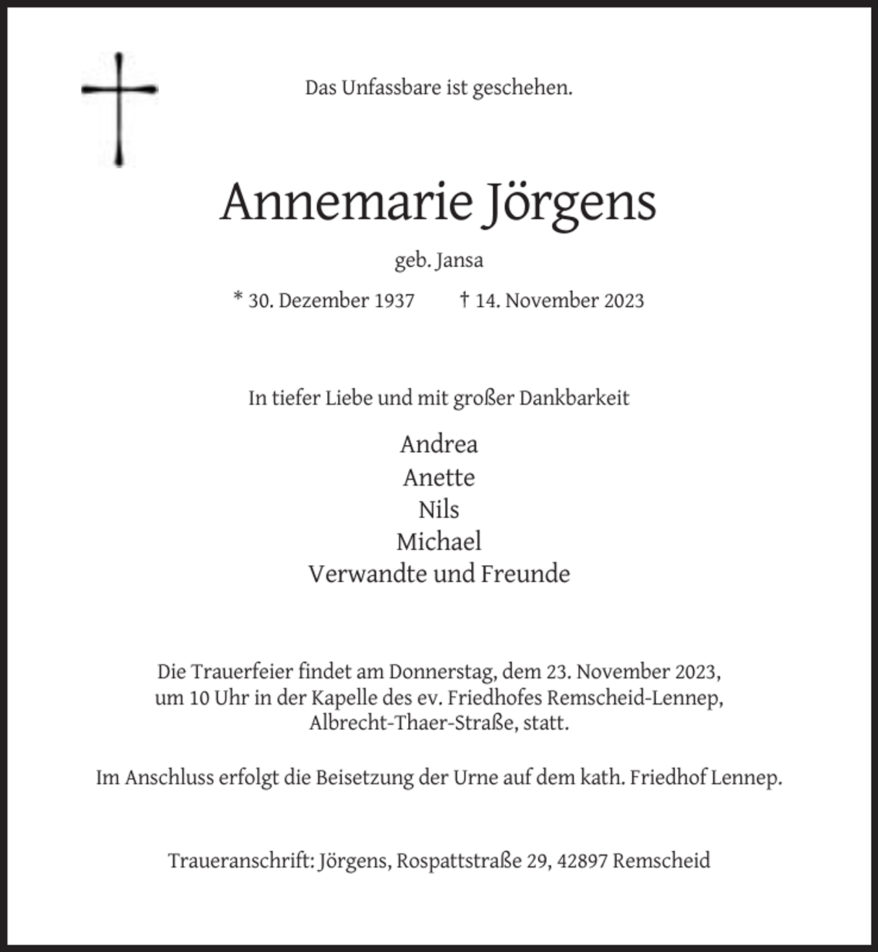 <p>Das Unfassbare ist geschehen.</p><p>Annemarie Jörgens<br />geb. Jansa<br />* 30. Dezember 1937</p><p>† 14. November 2023</p><p>In tiefer Liebe und mit großer Dankbarkeit</p><p>Andrea<br />Anette<br />Nils<br />Michael<br />Verwandte und Freunde</p><p>Die Trauerfeier findet am Donnerstag, dem 23. November 2023,<br />um 10 Uhr in der Kapelle des ev. Friedhofes Remscheid-Lennep,<br />Albrecht-Thaer-Straße, statt.<br />Im Anschluss erfolgt die Beisetzung der Urne auf dem kath. Friedhof Lennep.</p><p>Traueranschrift: Jörgens, Rospattstraße 29, 42897 Remscheid</p>