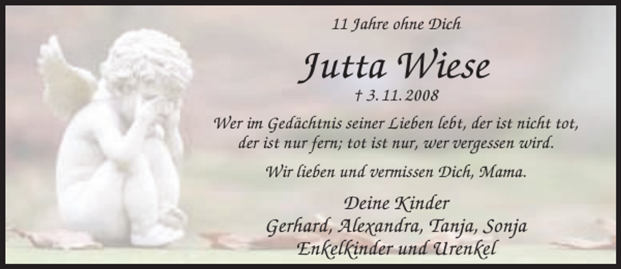 <p>11 Jahre ohne Dich</p><p>Jutta<br />Wiese<br />† 3. 11. 2008<br />Wer im Gedächtnis seiner Lieben lebt, der ist nicht tot,<br />der ist nur fern; tot ist nur, wer vergessen wird.<br />Wir lieben und vermissen Dich, Mama.</p><p>Deine Kinder<br />Gerhard, Alexandra, Tanja, Sonja<br />Enkelkinder und Urenkel</p>