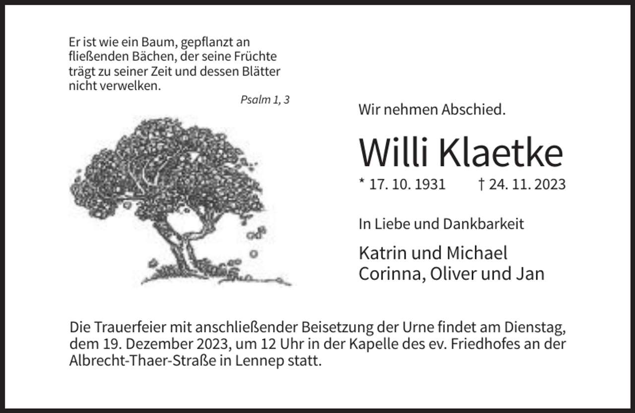 <p>Er ist wie ein Baum, gepflanzt an<br />fließenden Bächen, der seine Früchte<br />trägt zu seiner Zeit und dessen Blätter<br />nicht verwelken.<br />Psalm 1, 3</p><p>Wir nehmen Abschied.</p><p>Willi Klaetke<br />* 17. 10. 1931</p><p>† 24. 11. 2023</p><p>In Liebe und Dankbarkeit</p><p>Katrin und Michael<br />Corinna, Oliver und Jan<br />Die Trauerfeier mit anschließender Beisetzung der Urne findet am Dienstag,<br />dem 19. Dezember 2023, um 12 Uhr in der Kapelle des ev. Friedhofes an der<br />Albrecht-Thaer-Straße in Lennep statt.</p>