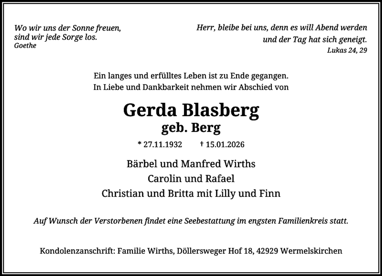 <p>Herr, bleibe bei uns, denn es will Abend werden<br />und der Tag hat sich geneigt.</p><p>Wo wir uns der Sonne freuen,<br />sind wir jede Sorge los.<br />Goethe</p><p>Lukas 24, 29</p><p>Ein langes und erfülltes Leben ist zu Ende gegangen.<br />In Liebe und Dankbarkeit nehmen wir Abschied von</p><p>Gerda Blasberg<br />geb. Berg</p><p>* 27.11.1932</p><p>† 15.01.2026</p><p>Bärbel und Manfred Wirths<br />Carolin und Rafael<br />Christian und Britta mit Lilly und Finn<br />Auf Wunsch der Verstorbenen findet eine Seebestattung im engsten Familienkreis statt.</p><p>Kondolenzanschrift: Familie Wirths, Döllersweger Hof 18, 42929 Wermelskirchen</p>