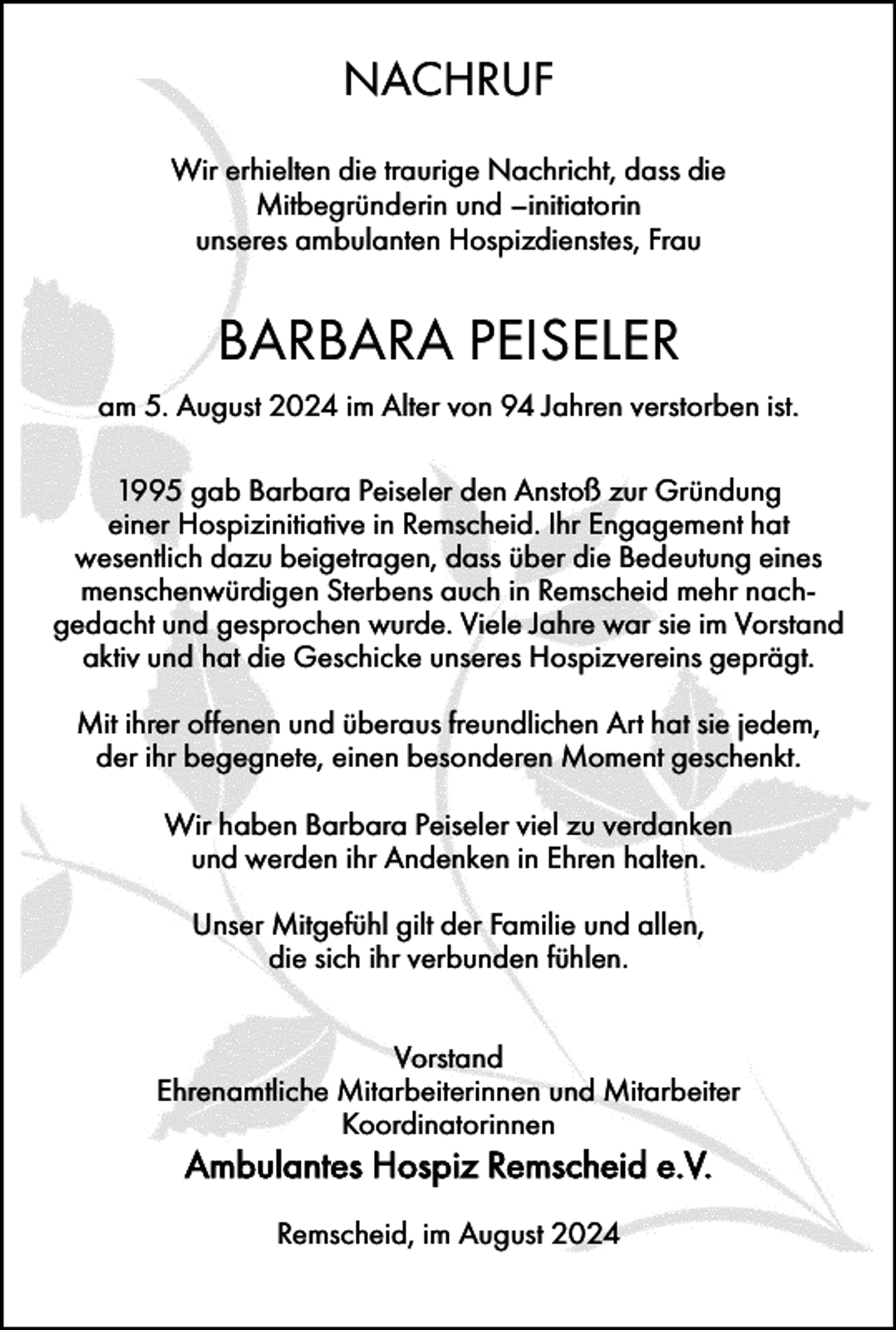 <p>NACHRUF<br />Wir erhielten die traurige Nachricht, dass die<br />Mitbegründerin und –initiatorin<br />unseres ambulanten Hospizdienstes, Frau</p>
<p>BARBARA PEISELER<br />am 5. August 2024 im Alter von 94 Jahren verstorben ist.<br />1995 gab Barbara Peiseler den Anstoß zur Gründung<br />einer Hospizinitiative in Remscheid. Ihr Engagement hat<br />wesentlich dazu beigetragen, dass über die Bedeutung eines<br />menschenwürdigen Sterbens auch in Remscheid mehr nachgedacht und gesprochen wurde. Viele Jahre war sie im Vorstand<br />aktiv und hat die Geschicke unseres Hospizvereins geprägt.<br />Mit ihrer offenen und überaus freundlichen Art hat sie jedem,<br />der ihr begegnete, einen besonderen Moment geschenkt.<br />Wir haben Barbara Peiseler viel zu verdanken<br />und werden ihr Andenken in Ehren halten.<br />Unser Mitgefühl gilt der Familie und allen,<br />die sich ihr verbunden fühlen.<br />Vorstand<br />Ehrenamtliche Mitarbeiterinnen und Mitarbeiter<br />Koordinatorinnen</p>
<p>Ambulantes Hospiz Remscheid e.V.<br />Remscheid, im August 2024</p>