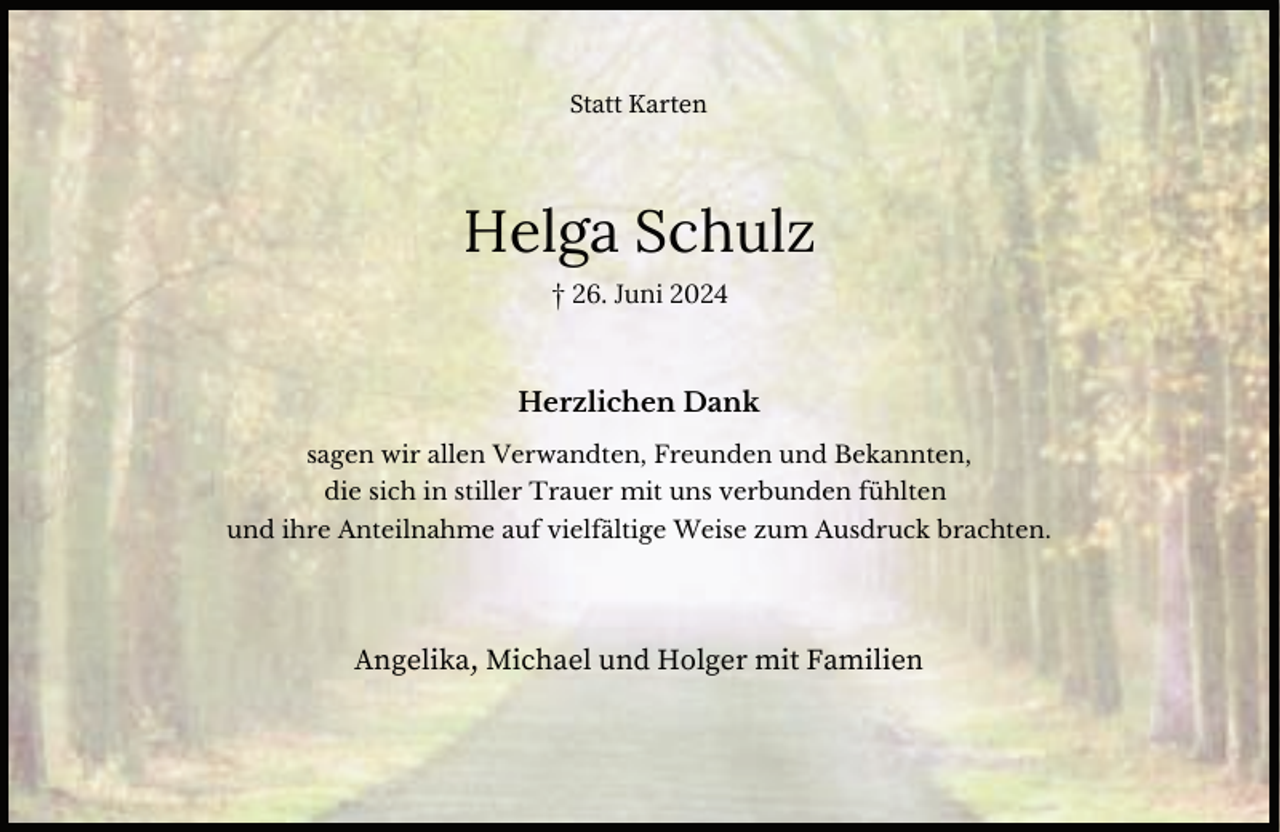 <p>Statt Karten</p><p>Helga Schulz<br />† 26. Juni 2024</p><p>Herzlichen Dank<br />sagen wir allen Verwandten, Freunden und Bekannten,<br />die sich in stiller Trauer mit uns verbunden fühlten<br />und ihre Anteilnahme auf vielfältige Weise zum Ausdruck brachten.</p><p>Angelika, Michael und Holger mit Familien</p>