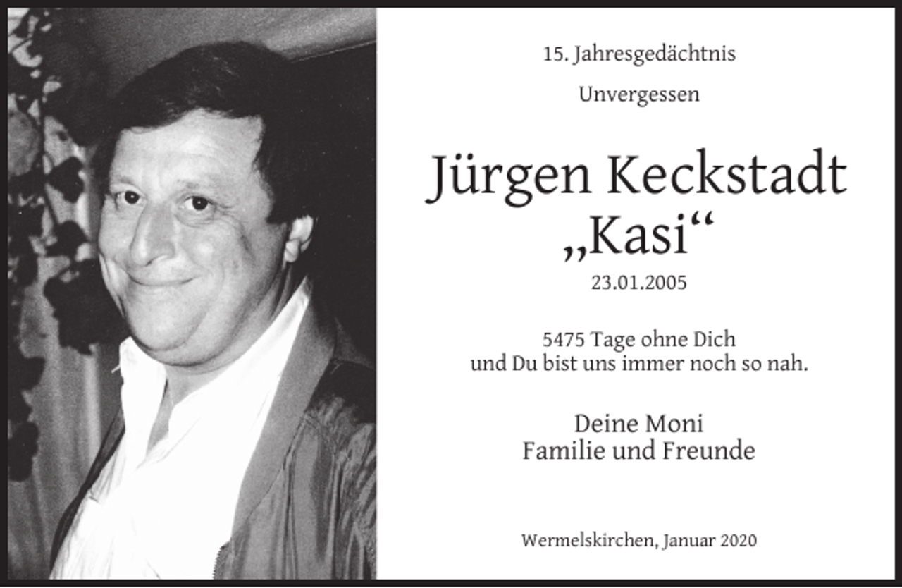 <p>15. Jahresgedächtnis<br />Unvergessen</p><p>Jürgen Keckstadt<br />,,Kasi‘‘<br />23.01.200475 Tage ohne Dich<br />und Du bist uns immer noch so nah.</p><p>Deine Moni<br />Familie und Freunde<br />Wermelskirchen, Januar 2020</p>